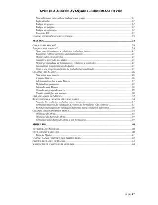 APOSTILA ACCESS AVANÇADO –CURSOMASTER 2003
Para adicionar cabeçalho e rodapé a um grupo........................................................................21
Seção detalhe...............................................................................................................................22
Rodapé do grupo.........................................................................................................................22
Rodapé da página........................................................................................................................22
Rodapé do relatório.....................................................................................................................22
Exercício VII................................................................................................................................23
USANDO EXPRESSÕES EM RELATÓRIOS.............................................................................................23
MACROS........................................................................................................................................24
O QUE É UMA MACRO?......................................................................................................................24
PORQUE USAR MACROS?...................................................................................................................24
Fazer seus formulários e relatórios trabalhem juntos................................................................24
Encontrar e filtrar registros automaticamente...........................................................................25
Definir valor em controles..........................................................................................................25
Garantir a precisão dos dados....................................................................................................25
Definir propriedade de formulários, relatórios e controles........................................................25
Automatizar transferências de dados..........................................................................................25
Criar o seu próprio ambiente de trabalho personalizado...........................................................25
CRIANDO UMA MACRO.....................................................................................................................26
Para criar uma macro.................................................................................................................26
A Janela Macro...........................................................................................................................26
Adicionando ações a uma Macro................................................................................................27
Definindo argumentos.................................................................................................................28
Salvando uma Macro...................................................................................................................28
Criando um grupo de macro.......................................................................................................29
Usando condições em macros.....................................................................................................30
LISTA DE AÇÕES DE MACRO.............................................................................................................32
RESPONDENDO A EVENTOS EM FORMULÁRIOS..................................................................................34
Fazendo Formulários trabalharem em conjunto........................................................................34
Atribuindo macros de validação a eventos de formulário e de controle ...................................35
Exibindo mensagens de validação diferentes para condições diferentes...................................36
CRIANDO NOSSOS PRÓPRIOS MENUS.................................................................................................38
Definição do Menu......................................................................................................................38
Definição da Barra de Menu.......................................................................................................39
Atribuindo uma Barra de Menu a um formulário.......................................................................39
MÓDULOS.....................................................................................................................................40
ESTRUTURA DO MÓDULO.................................................................................................................40
DECLARANDO VARIÁVEIS.................................................................................................................40
Tipos de Dados............................................................................................................................41
USANDO DADOS CONTIDOS NOS FORMULÁRIOS...............................................................................42
OBJETOS DE BANCO DE DADOS........................................................................................................43
VALIDAÇÃO DE CAMPOS COM MÓDULOS..........................................................................................44
ii de 47
 