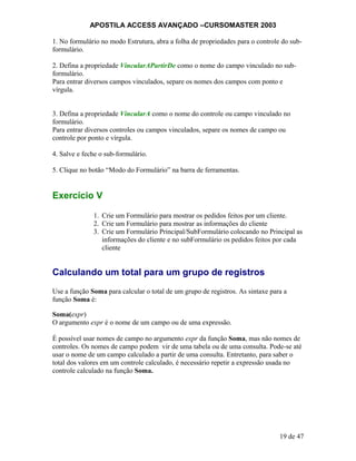 APOSTILA ACCESS AVANÇADO –CURSOMASTER 2003
1. No formulário no modo Estrutura, abra a folha de propriedades para o controle do sub-
formulário.
2. Defina a propriedade VincularAPartirDe como o nome do campo vinculado no sub-
formulário.
Para entrar diversos campos vinculados, separe os nomes dos campos com ponto e
vírgula.
3. Defina a propriedade VincularA como o nome do controle ou campo vinculado no
formulário.
Para entrar diversos controles ou campos vinculados, separe os nomes de campo ou
controle por ponto e vírgula.
4. Salve e feche o sub-formulário.
5. Clique no botão “Modo do Formulário” na barra de ferramentas.
Exercício V
1. Crie um Formulário para mostrar os pedidos feitos por um cliente.
2. Crie um Formulário para mostrar as informações do cliente
3. Crie um Formulário Principal/SubFormulário colocando no Principal as
informações do cliente e no subFormulário os pedidos feitos por cada
cliente
Calculando um total para um grupo de registros
Use a função Soma para calcular o total de um grupo de registros. As sintaxe para a
função Soma é:
Soma(expr)
O argumento expr é o nome de um campo ou de uma expressão.
É possível usar nomes de campo no argumento expr da função Soma, mas não nomes de
controles. Os nomes de campo podem vir de uma tabela ou de uma consulta. Pode-se até
usar o nome de um campo calculado a partir de uma consulta. Entretanto, para saber o
total dos valores em um controle calculado, é necessário repetir a expressão usada no
controle calculado na função Soma.
19 de 47
 