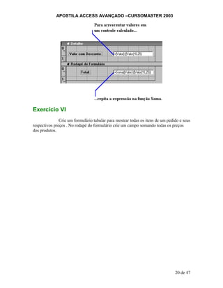 APOSTILA ACCESS AVANÇADO –CURSOMASTER 2003
Exercício VI
Crie um formulário tabular para mostrar todas os itens de um pedido e seus
respectivos preços . No rodapé do formulário crie um campo somando todas os preços
dos produtos.
20 de 47
 
