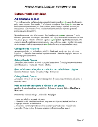 APOSTILA ACCESS AVANÇADO –CURSOMASTER 2003
Estruturando relatórios
Adicionando seções
Você pode aumentar a eficiência de um relatório adicionando seções, que são elementos
próprios da estrutura do relatório. O MS-Access possui sete tipos de seções, que pode ser
usado em qualquer combinações. Por exemplo, se você deseja imprimir informações
introdutórias a um relatório, você adicionar um cabeçalho que imprima apenas na
primeira página do relatório.
No modo estrutura, você vê a estrutura do relatório como seções e controles. O modo
estrutura apresenta o modelo para o relatório, cada seção do relatório é representada uma
vez, ainda que, no relatório impresso, algumas seções podem repetir algumas vezes. Por
exemplo, quando você imprime um relatório, o cabeçalho do grupo e o rodapé do grupo
se repetem para cada grupo, enquanto a seção detalhe se repete para cada registro.
Cabeçalho do Relatório
Aparece uma única vez no início do relatório. Você pode usá-lo para itens tais como
logotipo. O cabeçalho do relatório é impresso antes do cabeçalho da página somente na
primeira página do relatório.
Cabeçalho da Página
Aparece na parte superior de todas as páginas do relatório. É usado para exibir itens tais
como legendas de colunas em relatório tabular.
Para adicionar cabeçalho e rodapé a um relatório ou página
No menu formatar, escolha cabeçalho/rodapé do relatório
Cabeçalho do Grupo
Aparece no início de um novo grupo de registros. É usado para exibir itens, tais como o
nome do grupo.
Para adicionar cabeçalho e rodapé a um grupo
A ordem de classificação de um relatório é definida na caixa de diálogo Classificar e
Reagrupar.
Para exibir a caixa de diálogo Classificar e Reagrupar
1. Abre um relatório no modo estrutura
2. No menu exibir escolha classificar e reagrupar ou clique no botão Classificar e
Reagrupar na barra de ferramentas.
3. Na coluna campo/expressão seleciona o campo que você deseja ou digite uma
expressão. (Tenha certeza de iniciar uma expressão com sinal de igual.)
21 de 47
 