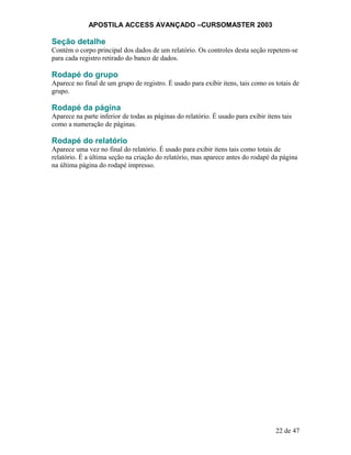 APOSTILA ACCESS AVANÇADO –CURSOMASTER 2003
Seção detalhe
Contém o corpo principal dos dados de um relatório. Os controles desta seção repetem-se
para cada registro retirado do banco de dados.
Rodapé do grupo
Aparece no final de um grupo de registro. É usado para exibir itens, tais como os totais de
grupo.
Rodapé da página
Aparece na parte inferior de todas as páginas do relatório. É usado para exibir itens tais
como a numeração de páginas.
Rodapé do relatório
Aparece uma vez no final do relatório. É usado para exibir itens tais como totais de
relatório. É a última seção na criação do relatório, mas aparece antes do rodapé da página
na última página do rodapé impresso.
22 de 47
 