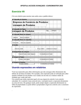 APOSTILA ACCESS AVANÇADO –CURSOMASTER 2003
Exercício VII
Crie um relatório para mostrar uma saída como o padrão abaixo:
Usando expressões em relatórios
Você usa expressões para obter informações que não consegue obter diretamente das
tabelas de um banco de dados. Por exemplo, uma expressão pode ser utilizada para saber
quantas unidades de um produto você vendeu em um mês ou o número médio de
unidades que vende todo mês.
Um controle que tenha expressão igual a de sua origem de controle é um controle
calculado. Se o controle é uma caixa de texto, você pode inserir a expressão diretamente
na caixa de texto. De qualquer modo, pode sempre digitar a expressão diretamente na
folha de propriedades ou pode definir a propriedade origem do controle com o construtor
de expressões.
.
23 de 47
 
