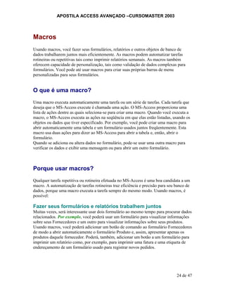 APOSTILA ACCESS AVANÇADO –CURSOMASTER 2003
Macros
Usando macros, você fazer seus formulários, relatórios e outros objetos de banco de
dados trabalharem juntos mais eficientemente. As macros podem automatizar tarefas
rotineiras ou repetitivas tais como imprimir relatórios semanais. As macros também
oferecem capacidade de personalização, tais como validação de dados complexas para
formulários. Você pode até usar macros para criar suas próprias barras de menu
personalizadas para seus formulários.
O que é uma macro?
Uma macro executa automaticamente uma tarefa ou um série de tarefas. Cada tarefa que
deseja que o MS-Access execute é chamada uma ação. O MS-Access proporciona uma
lista de ações dentre as quais seleciona-se para criar uma macro. Quando você executa a
macro, o MS-Access executa as ações na seqüência em que elas estão listadas, usando os
objetos ou dados que tiver especificado. Por exemplo, você pode criar uma macro para
abrir automaticamente uma tabela e um formulário usados juntos freqüentemente. Esta
macro usa duas ações para dizer ao MS-Access para abrir a tabela e, então, abrir o
formulário.
Quando se adiciona ou altera dados no formulário, pode-se usar uma outra macro para
verificar os dados e exibir uma mensagem ou para abrir um outro formulário.
Porque usar macros?
Qualquer tarefa repetitiva ou rotineira efetuada no MS-Access é uma boa candidata a um
macro. A automatização de tarefas rotineiras traz eficiência e precisão para seu banco de
dados, porque uma macro executa a tarefa sempre do mesmo modo. Usando macros, é
possível:
Fazer seus formulários e relatórios trabalhem juntos
Muitas vezes, será interessante usar dois formulário ao mesmo tempo para procurar dados
relacionados. Por exemplo, você poderá usar um formulário para visualizar informações
sobre seus Fornecedores e um outro para visualizar informações sobre seus produtos.
Usando macros, você poderá adicionar um botão de comando ao formulário Fornecedores
de modo a abrir automaticamente o formulário Produto e, assim, apresentar apenas os
produtos daquele fornecedor. Poderá, também, adicionar um botão a um formulário para
imprimir um relatório como, por exemplo, para imprimir uma fatura e uma etiqueta de
endereçamento de um formulário usado para registrar novos pedidos.
24 de 47
 