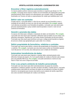 APOSTILA ACCESS AVANÇADO –CURSOMASTER 2003
Encontrar e filtrar registros automaticamente
As macros podem acelerar o processo para encontrar os registros que deseja ver. Por
exemplo, você pode anexar macros a botões em um formulário de empregados para poder
automaticamente filtrar registros em subconjuntos; por exemplo, todos os empregados
localizados em Toronto ou todos os representantes de vendas que trabalham para você.
Definir valor em controles
Usando macros, você pode definir o valor de um controle em um formulário como o
resultado de um cálculo ou como um valor de uma outra tabela. Por exemplo, quando
você adiciona um produto a um formulário de pedidos, você pode usar uma macro para
procurar automaticamente o preço unitário atual do produto e inserir o valor em um
controle do formulário.
Garantir a precisão dos dados
As macros são ideais para validação e tratamento de dados em formulário. Por exemplo,
você pode usar uma macro para responder a diferentes tipos de dados em um campo com
diferentes mensagens. Suponha que você tenha clientes localizados em diversos países.
Você pode usar uma macro para certificar-se de que o código postal inserido no registro
de um novo cliente seja apropriado para o país onde vive o cliente.
Definir propriedade de formulários, relatórios e controles.
Você pode usar macros para definir a maioria das propriedades de formulários, relatórios
e controles. Por exemplo, você pode usar uma macro para ocultar um formulário quando
você não preciso vê-lo na tela, mas ainda precisa usar os dados do formulário.
Automatizar transferências de dados
Você pode usar uma macro para importar e exportar dados automaticamente entre
diferentes formatos de arquivo. Se você exporta dados de vendas no final de cada semana
para uma planilha MS-Excel. Por exemplo, você pode automatizar a tarefa em uma
macro e fazer isso com o clique de um botão.
Criar o seu próprio ambiente de trabalho personalizado
Você pode usar uma macro para abrir automaticamente um grupo de consultas,
formulários e relatórios quando você abre um banco de dados. Usando macros, você pode
combinar partes individuais de um banco de dados em um aplicativo de banco de dados
interativo; um programa que execute uma tarefa ou um conjunto de tarefas específicas
tais como encontrar informações de vendas ou de faturas.
25 de 47
 