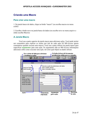 APOSTILA ACCESS AVANÇADO –CURSOMASTER 2003
Criando uma Macro
Para criar uma macro
1. Na janela banco de dados, clique no botão “macro” (ou escolha macros no menu
exibir)
2. Escolha o botão novo na janela banco de dados (ou escolha novo no menu arquivo e
então escolha Macros)
A Janela Macro
Você usa a parte superior da janela macro para adicionar ações. Você pode incluir
um comentário para explicar as razões por trás de cada ação (O MS-Access ignora
comentários quando executa uma macro). Você usa a parte inferior da janela macro para
especificar argumentos para uma ação. Os argumentos dão ao MS-Access informações
adicionais sobre como executar uma ação, tal como qual objeto ou dados utilizar.
26 de 47
 