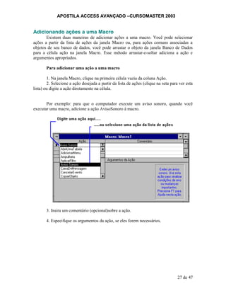 APOSTILA ACCESS AVANÇADO –CURSOMASTER 2003
Adicionando ações a uma Macro
Existem duas maneiras de adicionar ações a uma macro. Você pode selecionar
ações a partir da lista de ações da janela Macro ou, para ações comuns associadas a
objetos de seu banco de dados, você pode arrastar o objeto da janela Banco de Dados
para a célula ação na janela Macro. Esse método arrastar-e-soltar adiciona a ação e
argumentos apropriados.
Para adicionar uma ação a uma macro
1. Na janela Macro, clique na primeira célula vazia da coluna Ação.
2. Selecione a ação desejada a partir da lista de ações (clique na seta para ver esta
lista) ou digite a ação diretamente na célula.
Por exemplo: para que o computador execute um aviso sonoro, quando você
executar uma macro, adicione a ação AvisoSonoro à macro.
3. Insira um comentário (opcional)sobre a ação.
4. Especifique os argumentos da ação, se eles forem necessários.
27 de 47
 