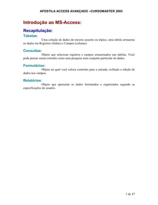 APOSTILA ACCESS AVANÇADO –CURSOMASTER 2003
Introdução ao MS-Access:
Recapitulação:
Tabelas:
Uma coleção de dados de mesmo assunto ou tópico, uma tabela armazena
os dados em Registros (linhas) e Campos (colunas)
Consultas:
Objeto que seleciona registros e campos armazenados nas tabelas. Você
pode pensar numa consulta como uma pesquisa num conjunto particular de dados.
Formulários:
Objeto no qual você coloca controles para a entrada, exibição e edição de
dados nos campos.
Relatórios:
Objeto que apresenta os dados formatados e organizados segundo as
especificações do usuário.
1 de 47
 