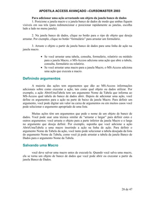APOSTILA ACCESS AVANÇADO –CURSOMASTER 2003
Para adicionar uma ação arrastando um objeto da janela banco de dados
1. Posicione a janela macro e a janela banco de dados de modo que ambas fiquem
visíveis em sua tela (para redimencionar e posicionar rapidamente as janelas, escolha
lado a lado no menu janela).
2. Na janela banco de dados, clique no botão para o ripo de objeto que deseja
arrastar. Por exemplo, clique no botão “formulário” para arrastar um formulário.
3. Arraste o objeto a partir da janela banco de dados para uma linha de ação na
janela macro.
• Se você arrastar uma tabela, consulta, formulário, relatório ou módulo
para a janela Macro, o MS-Access adiciona uma ação que abre a tabela,
consulta, formulário ou relatório.
• Se você arrastar uma macro para a janela Macro, o MS-Access adiciona
uma ação que executa a macro.
Definindo argumentos
A maioria das ações tem argumentos que dão ao MS-Access informações
adicionais sobre como executar a ação, tais como qual objeto ou dados utilizar. Por
exemplo, a ação AbrirUmaTabela tem um argumento Nome da Tabela que informa ao
MS-Access qual tabela do banco de dados abrir. Depois de adicionar uma ação, você
define os argumentos para a ação na parte de baixo da janela Macro. Para definir um
argumento, você pode digitar um valor na caixa de argumentos ou em muitos casos você
pode selecionar o argumento apropriado de uma lista.
Muitas ações têm um argumentos que pede o nome de um objeto de banco de
dados. Você pode usar uma técnica similar de “arrastar e largar” para definir estes e
outros argumentos: você arrasta o objeto para a parte inferior da janela Macro e o larga
no argumento que deseja definir. Por exemplo, suponha que você adicione a ação
AbrirUmaTabela a uma macro inserindo a ação na linha de ação. Para definir o
argumento Nome da Tabela da ação, você tanto pode selecionar a tabela desejada da lista
do argumento Nome da Tabela, como você já pode arrastar a tabela da janela Banco de
Dados para o argumento Nome da Tabela.
Salvando uma Macro
você deve salvar uma macro antes de executá-la. Quando você salva uma macro,
ela se torna um objeto de banco de dados que você pode abrir ou executar a partir da
janela Banco de Dados.
28 de 47
 