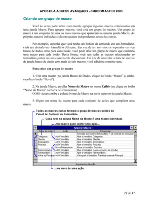 APOSTILA ACCESS AVANÇADO –CURSOMASTER 2003
Criando um grupo de macro
Você às vezes pode achar conveniente agrupar algumas macros relacionadas em
uma janela Macro. Para agrupar macros, você cria um grupo de macros. Um grupo de
macro é um conjunto de uma ou mais macros que aparecem na mesma janela Macro. As
próprias macros individuais são executadas independentes umas das outras.
Por exemplo, suponha que você tenha seis botões de comando em um formulário,
cada um abrindo um formulário diferente. Em vez de ter seis macros separadas em seu
banco de dados, uma para cada botão, você pode criar um grupo de macro que contenha
uma macro para cada botão. Desta forma, você tem todas as macros relacionadas ao
formulário juntas em um conveniente documento. Em vez de abarrotar a lista de macros
da janela banco de dados com mais de seis macros, você adiciona somente uma.
Para criar um grupo de macro
1. Crie uma macro (na janela Banco de Dados, clique no botão “Macro” e, então,
escolha o botão “Novo”).
2. Na janela Macro, escolha Nome da Macro no menu Exibir (ou clique no botão
“Nome da Macro” na barra de ferramentas).
O MS-Access exibe a coluna Nome da Macro na parte superior da janela Macro.
3. Digite um nome da macro para cada conjunto de ações que compõem uma
macro.
29 de 47
 