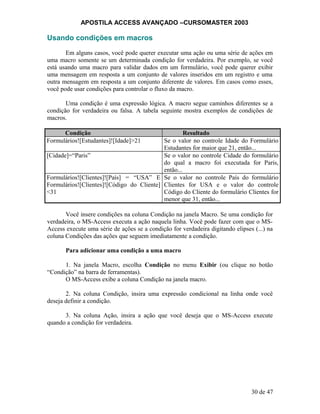APOSTILA ACCESS AVANÇADO –CURSOMASTER 2003
Usando condições em macros
Em alguns casos, você pode querer executar uma ação ou uma série de ações em
uma macro somente se um determinada condição for verdadeira. Por exemplo, se você
está usando uma macro para validar dados em um formulário, você pode querer exibir
uma mensagem em resposta a um conjunto de valores inseridos em um registro e uma
outra mensagem em resposta a um conjunto diferente de valores. Em casos como esses,
você pode usar condições para controlar o fluxo da macro.
Uma condição é uma expressão lógica. A macro segue caminhos diferentes se a
condição for verdadeira ou falsa. A tabela seguinte mostra exemplos de condições de
macros.
Condição Resultado
Formulários![Estudantes]![Idade]>21 Se o valor no controle Idade do Formulário
Estudantes for maior que 21, então...
[Cidade]=“Paris” Se o valor no controle Cidade do formulário
do qual a macro foi executada for Paris,
então...
Formulários![Clientes]![País] = “USA” E
Formulários![Clientes]![Código do Cliente]
<31
Se o valor no controle País do formulário
Clientes for USA e o valor do controle
Código do Cliente do formulário Clientes for
menor que 31, então...
Você insere condições na coluna Condição na janela Macro. Se uma condição for
verdadeira, o MS-Access executa a ação naquela linha. Você pode fazer com que o MS-
Access execute uma série de ações se a condição for verdadeira digitando elipses (...) na
coluna Condições das ações que seguem imediatamente a condição.
Para adicionar uma condição a uma macro
1. Na janela Macro, escolha Condição no menu Exibir (ou clique no botão
“Condição” na barra de ferramentas).
O MS-Access exibe a coluna Condição na janela macro.
2. Na coluna Condição, insira uma expressão condicional na linha onde você
deseja definir a condição.
3. Na coluna Ação, insira a ação que você deseja que o MS-Access execute
quando a condição for verdadeira.
30 de 47
 