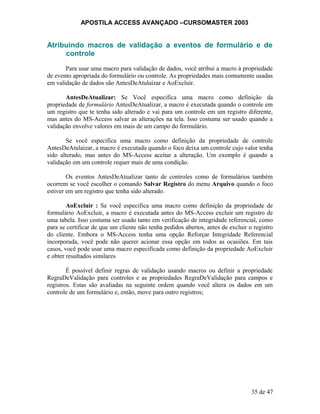 APOSTILA ACCESS AVANÇADO –CURSOMASTER 2003
Atribuindo macros de validação a eventos de formulário e de
controle
Para usar uma macro para validação de dados, você atribui a macro à propriedade
de evento apropriada do formulário ou controle. As propriedades mais comumente usadas
em validação de dados são AntesDeAtulaizar e AoExcluir.
AntesDeAtualizar: Se Você especifica uma macro como definição da
propriedade de formulário AntesDeAtualizar, a macro é executada quando o controle em
um registro que te tenha sido alterado e vai para um controle em um registro diferente,
mas antes do MS-Access salvar as alterações na tela. Isso costuma ser usado quando a
validação envolve valores em mais de um campo do formulário.
Se você especifica uma macro como definição da propriedade de controle
AntesDeAtulaizar, a macro é executada quando o foco deixa um controle cujo valor tenha
sido alterado, mas antes do MS-Access aceitar a alteração. Um exemplo é quando a
validação em um controle requer mais de uma condição.
Os eventos AntesDeAtualizar tanto de controles como de formulários também
ocorrem se você escolher o comando Salvar Registro do menu Arquivo quando o foco
estiver em um registro que tenha sido alterado.
AoExcluir : Se você especifica uma macro como definição da propriedade de
formulário AoExcluir, a macro é executada antes do MS-Access excluir um registro de
uma tabela. Isso costuma ser usado tanto em verificação de integridade referencial, como
para se certificar de que um cliente não tenha pedidos abertos, antes de excluir o registro
do cliente. Embora o MS-Access tenha uma opção Reforçar Integridade Referencial
incorporada, você pode não querer acionar essa opção em todos as ocasiões. Em tais
casos, você pode usar uma macro especificada como definição da propriedade AoExcluir
e obter resultados similares
É possível definir regras de validação usando macros ou definir a propriedade
RegraDeValidação para controles e as propriedades RegraDeValidação para campos e
registros. Estas são avaliadas na seguinte ordem quando você altera os dados em um
controle de um formulário e, então, move para outro registros;
35 de 47
 
