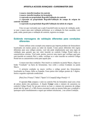 APOSTILA ACCESS AVANÇADO –CURSOMASTER 2003
A macro AntesDeAtualizar do controle
A macro AntesDeAtualizar do formulário
A expressão na propriedade RegraDeValidação do controle
A expressão na propriedade RegraDeValidação do campo de origem do
controle vinculado
A expressão na propriedade RegraDeValidação da tabela de origem
Uma vez que você pode usar a ação CancelarEvento na macro de validação, pode-
se usar a macro para uma validação preliminar; se a validação for bem sucedida, você
pode, então, passar para a validação do controle, registros ou campo.
Exibindo mensagens de validação diferentes para condições
diferentes
Vamos utilizar como exemplo uma empresa que importa produtos de fornecedores
localizados em muitos países ao redor do mundo. Como países diferentes têm regras
diferentes para seus códigos postais, você não pode simplesmente usar uma regra de
validação para garantir que um valor inserido no controle Código Postal tenha as
características corretas. Você pode, porém, escrever uma macro que verifique qual país
está inserido no controle País e, então, verifique se o valor inserido no controle Código
Postal tem as característica certas para aquele país.
A macro tem duas condições. Para inserir as condições na janela Macro, clique no
botão “Condição” na barra de ferramentas. Isso exibe a coluna Condição na janela
Macro.
A primeira condição na macro verifica o código postal dos fornecedores
localizados na França, Itália ou Espanha. Esses países têm códigos postais de 5 dígitos.
Insira a seguinte expressão condicional:
[País] Em (“France”;”Itália”;”Spain”) E Compr([Código Posta])<>5
O operador Em compara o valor no controle País do formulário atual com a lista
de países dentro dos parênteses. A função Compr conta o número de caracteres no
controle Código Postal. Se um país estiver na lista e o número de caracteres do código
postal não for igual a 5, o MS-Access executará a ação na mesma linha que a condição e
quaisquer ações imediatamente a seguir que tenham reticências(...) na coluna Condição.
36 de 47
 
