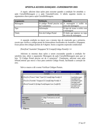 APOSTILA ACCESS AVANÇADO –CURSOMASTER 2003
A seguir, adicione duas ações para executar quando a condição for atendida: a
ação CaixaDeMensagem e a ação CancelarEvento. A tabela seguinte mostra os
argumentos chave para a ação CaixaDeMesagem.
Argumento Definição Descrição
Mensagem O código Postal precisa ser
de 5 caracteres.
A mensagem a exibir na
caixa de mensagem
Tipo Informação O tipo de ícone a exibir com
a mensagem
Título Erro de Código Postal O título que aparece no topo
da caixa de mensagem
A segunda condição na macro usa o mesmo tipo de expressão que a primeira,
exceto que verifica o código postal do fornecedores localizados na Austrália e Singapura.
Esses países têm códigos postais de 4 dígitos. Insira a seguinte expressão condicional:
[País]Em(“Australia”;Singapura”)E Compr([Código Postal])<>4
Adicione as mesmas duas ações a serem executadas quando a condição for
satisfeita mas, altere o argumento Mensagem da ação CaixaDeMensagem para que se
leia: “O Código Postal precisa ser de 4 caracteres”. Finalmente, adicione uma ação
IrParaControle que mova o foco para controle Código Postal, facilitando a correção do
erro.
Salve a macro e dê o nome Verificar Códigos Postais.
37 de 47
 