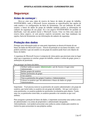 APOSTILA ACCESS AVANÇADO –CURSOMASTER 2003
Segurança:
Antes de começar :
Deve-se criar uma cópia de reserva do banco de dados do grupo de trabalho,
SYSTEM.MDA, onde o Microsoft Access armazena as especificações das opções de
cada usuário e as configurações da barra de ferramentas. Em um ambiente de multi-
usuário, o banco de dados do grupo de trabalho também contém as informações de
cadastro de segurança do seu grupo. Se o seu arquivo SYSTEM.MDA for perdido ou
danificado, você não poderá iniciar o Microsoft Access. Uma vez feita uma cópia de
reserva desse arquivo, só será preciso copiá-lo novamente caso haja mudanças nas
opções, barra de ferramentas ou nas informações da cadastro de segurança.
Proteção dos dados
Proteger uma informação pode ser uma parte importante no desenvolvimento de um
banco de dados do Microsoft Access. Através da proteção ao seu banco de dados, você
poderá controlar o que um usuário ou um grupo de usuários pode fazer com objetos do
banco de dados.
A segurança do Microsoft Access é composta de várias partes que precisam estar no lugar
antes que a segurança se conclua: grupos de trabalho, usuário e contas do grupo, posse, e
atribuições de permissão.
Para proteger um banco de dados:
1 Atribuir senha ao usuário Administrador; sair do Access e Logar como
Administrador
2 Definir grupos de usuários
3 Definir permissões do grupo
4 Criar usuários
5 Tirar as permissões dos grupos Usuários e Administradores
6 Colocar os usuários que vão administrar o banco de dados no grupo
Administradores
Importante: Você precisa remover as permissões do usuário administrador e do grupo de
usuários, que inclui todos os usuários em um grupo de trabalho. Até que você remova
estas permissões, os usuários poderão ter permissões involuntárias para objetos. Tendo,
uma vez, as permissões removidas, os usuários passarão a ter somente as que você
atribuiu.
Para assegurar a proteção do banco de dados, é importante acrescentar uma senha à conta
do administrador e às contas do proprietário e administrador designadas.
Adicionalmente, você poderá acrescentar uma senha às contas criadas para usuários ou
instruí-los para acrescentar às suas próprias senhas.
2 de 47
 