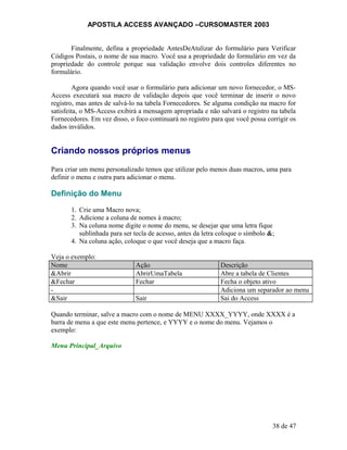 APOSTILA ACCESS AVANÇADO –CURSOMASTER 2003
Finalmente, defina a propriedade AntesDeAtulizar do formulário para Verificar
Códigos Postais, o nome de sua macro. Você usa a propriedade do formulário em vez da
propriedade do controle porque sua validação envolve dois controles diferentes no
formulário.
Agora quando você usar o formulário para adicionar um novo fornecedor, o MS-
Access executará sua macro de validação depois que você terminar de inserir o novo
registro, mas antes de salvá-lo na tabela Fornecedores. Se alguma condição na macro for
satisfeita, o MS-Access exibirá a mensagem apropriada e não salvará o registro na tabela
Fornecedores. Em vez disso, o foco continuará no registro para que você possa corrigir os
dados inválidos.
Criando nossos próprios menus
Para criar um menu personalizado temos que utilizar pelo menos duas macros, uma para
definir o menu e outra para adicionar o menu.
Definição do Menu
1. Crie uma Macro nova;
2. Adicione a coluna de nomes à macro;
3. Na coluna nome digite o nome do menu, se desejar que uma letra fique
sublinhada para ser tecla de acesso, antes da letra coloque o símbolo &;
4. Na coluna ação, coloque o que você deseja que a macro faça.
Veja o exemplo:
Nome Ação Descrição
&Abrir AbrirUmaTabela Abre a tabela de Clientes
&Fechar Fechar Fecha o objeto ativo
- Adiciona um separador ao menu
&Sair Sair Sai do Access
Quando terminar, salve a macro com o nome de MENU XXXX_YYYY, onde XXXX é a
barra de menu a que este menu pertence, e YYYY e o nome do menu. Vejamos o
exemplo:
Menu Principal_Arquivo
38 de 47
 