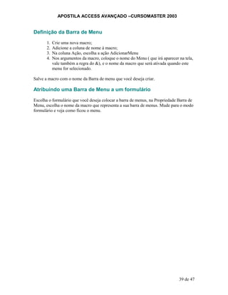APOSTILA ACCESS AVANÇADO –CURSOMASTER 2003
Definição da Barra de Menu
1. Crie uma nova macro;
2. Adicione a coluna de nome à macro;
3. Na coluna Ação, escolha a ação AdicionarMenu
4. Nos argumentos da macro, coloque o nome do Menu ( que irá aparecer na tela,
vale também a regra do &), e o nome da macro que será ativada quando este
menu for selecionado.
Salve a macro com o nome da Barra de menu que você deseja criar.
Atribuindo uma Barra de Menu a um formulário
Escolha o formulário que você deseja colocar a barra de menus, na Propriedade Barra de
Menu, escolha o nome da macro que representa a sua barra de menus. Mude para o modo
formulário e veja como ficou o menu.
39 de 47
 