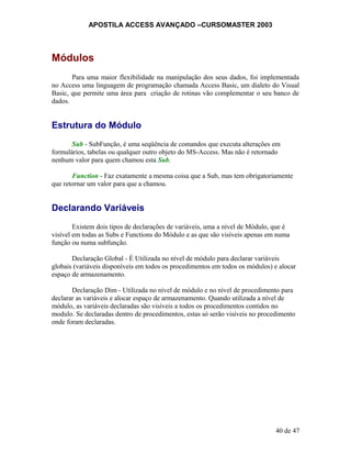 APOSTILA ACCESS AVANÇADO –CURSOMASTER 2003
Módulos
Para uma maior flexibilidade na manipulação dos seus dados, foi implementada
no Access uma linguagem de programação chamada Access Basic, um dialeto do Visual
Basic, que permite uma área para criação de rotinas vão complementar o seu banco de
dados.
Estrutura do Módulo
Sub - SubFunção, é uma seqüência de comandos que executa alterações em
formulários, tabelas ou qualquer outro objeto do MS-Access. Mas não é retornado
nenhum valor para quem chamou esta Sub.
Function - Faz exatamente a mesma coisa que a Sub, mas tem obrigatoriamente
que retornar um valor para que a chamou.
Declarando Variáveis
Existem dois tipos de declarações de variáveis, uma a nível de Módulo, que é
visível em todas as Subs e Functions do Módulo e as que são visíveis apenas em numa
função ou numa subfunção.
Declaração Global - É Utilizada no nível de módulo para declarar variáveis
globais (variáveis disponíveis em todos os procedimentos em todos os módulos) e alocar
espaço de armazenamento.
Declaração Dim - Utilizada no nível de módulo e no nível de procedimento para
declarar as variáveis e alocar espaço de armazenamento. Quando utilizada a nível de
módulo, as variáveis declaradas são visíveis a todos os procedimentos contidos no
modulo. Se declaradas dentro de procedimentos, estas só serão visíveis no procedimento
onde foram declaradas.
40 de 47
 