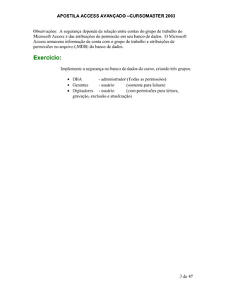 APOSTILA ACCESS AVANÇADO –CURSOMASTER 2003
Observações: A segurança depende da relação entre contas do grupo de trabalho do
Microsoft Access e das atribuições de permissão em seu banco de dados. O Microsoft
Access armazena informação de conta com o grupo de trabalho e atribuições de
permissões no arquivo (.MDB) do banco de dados.
Exercício:
Implemente a segurança no banco de dados do curso, criando três grupos:
• DBA - administrador (Todas as permissões)
• Gerentes - usuário (somente para leitura)
• Digitadores - usuário (com permissões para leitura,
gravação, exclusão e atualização)
3 de 47
 
