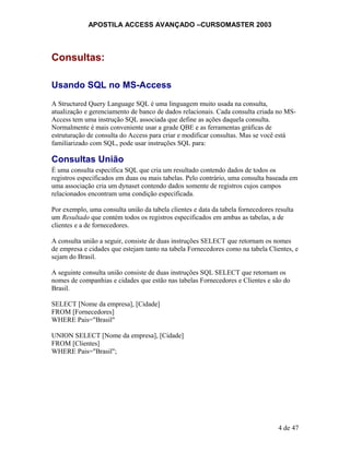 APOSTILA ACCESS AVANÇADO –CURSOMASTER 2003
Consultas:
Usando SQL no MS-Access
A Structured Query Language SQL é uma linguagem muito usada na consulta,
atualização e gerenciamento de banco de dados relacionais. Cada consulta criada no MS-
Access tem uma instrução SQL associada que define as ações daquela consulta.
Normalmente é mais conveniente usar a grade QBE e as ferramentas gráficas de
estruturação de consulta do Access para criar e modificar consultas. Mas se você está
familiarizado com SQL, pode usar instruções SQL para:
Consultas União
É uma consulta específica SQL que cria um resultado contendo dados de todos os
registros especificados em duas ou mais tabelas. Pelo contrário, uma consulta baseada em
uma associação cria um dynaset contendo dados somente de registros cujos campos
relacionados encontram uma condição especificada.
Por exemplo, uma consulta união da tabela clientes e data da tabela fornecedores resulta
um Resultado que contém todos os registros especificados em ambas as tabelas, a de
clientes e a de fornecedores.
A consulta união a seguir, consiste de duas instruções SELECT que retornam os nomes
de empresa e cidades que estejam tanto na tabela Fornecedores como na tabela Clientes, e
sejam do Brasil.
A seguinte consulta união consiste de duas instruções SQL SELECT que retornam os
nomes de companhias e cidades que estão nas tabelas Fornecedores e Clientes e são do
Brasil.
SELECT [Nome da empresa], [Cidade]
FROM [Fornecedores]
WHERE Pais="Brasil"
UNION SELECT [Nome da empresa], [Cidade]
FROM [Clientes]
WHERE Pais="Brasil";
4 de 47
 