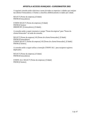 APOSTILA ACCESS AVANÇADO –CURSOMASTER 2003
A seguinte consulta união seleciona o nome de todas as empresas e cidades que estejam
nas tabelas Fornecedores e Clientes e classifica alfabeticamente os dados por cidade.
SELECT [Nome da empresa], [Cidade]
FROM [Fornecedores]
UNION SELECT [Nome da empresa], [Cidade]
FROM [Clientes]
ORDER BY [Fornecedores], [Cidade];
A consulta união a seguir renomeia o campo "Nome da empresa" para "Nome do
cliente/fornecedor" na saída da consulta;
SELECT [Nome da empresa] AS [Nome do cliente/fornecedor], [Cidade]
FROM [Fornecedores]
UNION SELECT [Nome da empresa] AS [Nome do cliente/fornecedor], [Cidade]
FROM [Clientes];
A consulta união a seguir utiliza a instrução UNION ALL para recuperar registros
duplicados:
SELECT [Nome da empresa], [Cidade]
FROM [Fornecedores]
UNION ALL SELECT [Nome da empresa], [Cidade]
FROM [Clientes];
5 de 47
 