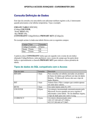 APOSTILA ACCESS AVANÇADO –CURSOMASTER 2003
Consulta Definição de Dados
Este tipo de consulta cria uma tabela sem adicionar nenhum registro a ela, é interessante
quando precisamos criar tabelas temporárias. Veja o exemplo:
CREATE TABLE [SÓCIOS]
(Código COUNTER,
Nome TEXT (50),
Rua TEXT (50),
(CONSTRAINT CódigoDoSócio PRIMARY KEY ([Código]));
No exemplo acima é criada uma tabela Sócios com os seguintes campos:
Campo Tipo Tamanho
Código Contador 4 bytes
Nome Texto 50
Rua Texto 50
A palavra chave CONSTRAINT indica que em seguida vem o nome de um índice
chamado CódigoDoSócio, entre parêntesis vem o nome do campo que faz parte deste
índice e opcionalmente a clausula PRIMARY KEY para indicar a chave primária da
tabela.
Tipos de dados do SQL compatíveis com o Access
Tipo de dado Tamanho Descrição
BINARY 1 byte Para consultas em tabelas anexadas em produtos
de banco de dados que definem um tipo de dados
Binário. O Microsoft Access não usa o tipo de
dados Binário.
BIT 1 byte Valores Sim e Não e campos que contém apenas
um entre dois valores.
BYTE 1 byte Um valor inteiro entre 0 e 255.
COUNTER 4 bytes Um número incrementado automaticamente pelo
Microsoft Access quando um novo registro é
adicionado a uma tabela. No Jet database engine,
o tipo de dado para este valor é Long.
CURRENCY 8 bytes Um inteiro dimensionado entre
-922.337.203.685.477,5808 e
922.337.203.685.477,5807.
6 de 47
 