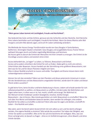 “Mein ganzes Leben kommt mit Leichtigkeit, Freude und Herrlichkeit”.
Das bedeutet das Gute und das Schöne, genauso wie das Schlechte und das Hässliche. ALLE Bereiche
ihres Lebens beinhalten auch Leichtigkeit, Freude & Herrlichkeit. Wenn Sie dieses Mantra zehn Mal
morgens und zehn Mal abends sagen, wird sich Ihr Leben vollständig verändern.
Die Methode der Access Energy Transformation wurde von Gary Douglas in Santa Barbara,
Kalifornien, Vereinigten Staaten entwickelt. Gary Douglas und ausgebildete Access Trainer führen
weltweit Sitzungen durch und halten regelmäßig Workshops und Seminare.
Bei Access geht es darum die Einheit der Menschen mit ihrer Umwelt zu erzeugen. Die Einheit ist die
Grundlage unseres Lebens und existiert ohne Urteil.
Access behandelt das „Ja-Sagen“ zu Leben, zu Toleranz, Bewusstsein und Einheit.
Access soll es jedem erleichtern die Einheit für sich zu finden. Dabei geht es nicht ums Lehren,
Unterrichten oder Beweisen. Access handelt von der Vermittlung eines größeren Bewusstseins; von
dem was für Sie und für diesen Planeten möglich sein kann.
Alles in dieser Realität erscheint so massiv und solide. Traurigkeit und Drama müssen darin nicht
notwendigerweise vorkommen.
Können Sie sich das vorstellen? Wenn wir den Planeten und dieses polarisierte Universum in einen
Ort des Verständnisses und des Bewusstseins umgestalten könnten, würde dann Ihr Leben und dieser
Planet anders aussehen?
Es gibt keine Form, keine Struktur und keine Bedeutung in Access. Jedem soll erlaubt werden für sich
selbstverantwortlich zu wählen, ein Bewusstsein zu schaffen, mit dem jeder die Wahrheiten und
Lügen sehen kann, in allem was er ist, hat, macht, schafft und erzeugt. Die Wahrheit ist:
Der Mensch ist kein Festkörper sondern bewegliche, kreative, leichte Energie.
Bewusstsein – das ist Access. Was müsste geschehen um mehr Bewusstsein zu erschaffen? Wenn Sie
sich über ihre Worte und Gedanken bewusst werden, dann werden Sie anfangen, eine andere
Realität für Sie selbst zu erschaffen zu können? Denn alles was Sie sagen und denken, erschafft Ihr
Leben – ihre Realität vom Leben.
Was wäre, wenn Sie bereit wären brutal ehrlich mit sich selbst zu sein und Sie damit anfangen
würden, Ihre eigene Realität zu kreieren? Wie würde das aussehen? Sie haben die Fähigkeit, was
immer Sie wollen zu erschaffen. Alles ist für Sie auf eine bestimme Art verfügbar. Alles, was von
Ihnen verlangt wird, ist danach zu fragen - ohne es im Vorfeld einzugrenzen, ohne Abwehr und ohne
Urteile darüber.
 
