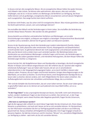 In Access sind wir alle energetische Wesen. Als ein energetisches Wesen hätten Sie weder Grenzen,
noch Abwehr oder Urteile. Sie können alles wahrnehmen, alles wissen, alles sein und alles
empfangen, was da ist. In Access stehen uns Werkzeuge und Verfahren zur Verfügung, die Ihnen
helfen können sich als großartiges, energetisches Wesen anzuerkennen und sich dessen Fähigkeiten
auch zuzugestehen. Das ewige Suchen kann damit aufhören.
Sie können nicht finden, was Sie schon sind! Ein energetisches Wesen. Was müsste geschehen, damit
Sie ALLES wahrnehmen, wissen, sein und empfangen können?
Sie erschaffen den Ablauf und die Veränderungen in Ihrem Leben. Sie erschaffen die Veränderung
und den Ablauf dieses Planeten. Wie würden Sie alles gestalten?
Access besteht aus einfachen und praktischen Verfahren und Werkzeugen, um so viele
Einschränkungen wie möglich, so bequem wie möglich zu beseitigen. Entsprechend Ihrer Bereitschaft
zu wählen und zu verändern, können Sie Ihr ganzes Leben zum Besseren wandeln.
Access ist der Quantensprung, durch den Veränderung in jedem Lebensbereich (Familie, Arbeit,
Beziehung, Sex, Geld, physisches oder emotionales Trauma, Körpergewicht und Gewohnheiten)
erreicht werden kann. Es gibt keinen Bereich der nicht angesprochen und verbessert werden kann.
Alles was Sie bereit sind zu ändern kann auch verändert werden. Die Workshops bieten eine
Kombination aus verschiedenen Werkzeugen: einfache Fragen und Formeln, die Veränderungen in
jedem Gebiet des Lebens gestalten können, und interaktive Heilungsarten, die dem Körper helfen die
Veränderungen leichter zu integrieren.
Access hat das Ziel, alle festgefahrenen Ideen und Standpunkte zu beseitigen, die durch energetische
Muster im Körper und im Wesen eingeschlossen sind. Wir erfahren das als “positive oder negative
emotionale Aufladungen” (was wir lieben oder hassen), die wir uns in verschiedenen
Lebensbereichen in der Vergangenheit angeeignet haben, sei es durch Vorfälle in diesem oder
anderen Leben. Prozesse, die aus Fragen und Formeln bestehen, bringen diese Begrenzungen an die
Oberfläche, um sie dann zu löschen. Ist eine Person bereit, einen festgefahrenen Standpunkt los zu
lassen oder zu löschen, können andere, evtl. mehr Möglichkeiten für deren Leben entstehen. Die
Aufhebungsformeln sind einer der schnellsten und leichtesten Wege, das zu erreichen.
“Wir sind die Schöpfer des Durcheinanders, das wir unser Leben nennen. Da wir unser Leben genau
so geschaffen haben wie es ist, können wir auch jederzeit eine neue Wahl treffen, um es zu
verändern.”
“In der Frage leben” ist das ursprüngliche Konzept von Access. Das heißt: nicht nach Antworten zu
suchen, sondern stattdessen Fragen an das Universum zu stellen. Das nennen wir „in der Frage
leben“. Zum Beispiel: wenn etwas Positives oder Negatives geschieht, fragen Sie das Universum,
„ Wie kann es noch besser werden?
Egal ob die Lage gut oder schlecht ist, durch diese Frage laden Sie das Universum ein, Ihnen etwas
besseres zu präsentieren, und auch evtl. besser als Sie es sich vorstellen können. Ihr Verstand kann
nur die Information verarbeiten die ihm zur Verfügung gestellt wurden und die er aus Erfahrung
gesammelt hat. Daraus entstehen oft festgefahrene Standpunkte. Eine Frage hingegen erlaubt ein
besseres Ergebnis. Sie lädt das Universum und Ihr intuitives “Wissen” ein, unendliche Möglichkeiten
zur Verfügung zu stellen - weit mehr als Sie sich vorstellen können.
 