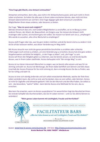 “Eine Frage gibt Macht, eine Antwort entmachtet.”
Antworten entmachten, denn alles, was nicht in Ihr Antwortschema passt, wird auch nicht in ihrem
Leben erscheinen. So halten Sie alles was in Ihrem Leben erscheinen könnte, aber nicht mit Ihrer
Antwort übereinstimmt von sich fern. Eine Frage dagegen gibt dem Universum unendliche
Möglichkeiten Ihnen etwas anderes, oder besseres zu bieten.
Die Frage “Was ist sonst noch möglich?”
lädt das Universum dazu ein, noch andere Möglichkeiten zu erschaffen, sei es im Bezug zu einer
anderen Person, der Arbeit, der Bewusstheit, ein Ereignis usw. Sie müssen die Antwort nicht
erzwingen oder suchen, sie erscheint ganz von selbst. Sie müssen nur bereit sein sie zu „empfangen“.
Wie würde es aussehen, alles ohne Werturteil zu empfangen?
Access stellt Fragen über das, was Sie gern ändern möchten und ob Sie bereit sind es zu ändern! Und
ob Sie all das loslassen wollen, was dieser Veränderung im Weg steht!
Mit Access braucht man nicht die ganze persönliche Geschichte zu erzählen oder schlechte
Erfahrungen noch einmal zu erleben, um eine Veränderung zu erreichen; Access hat eine ganz andere
Vorgehensweise und bittet Sie lediglich, „in der Frage zu leben“, und „die Frage“ zu sein.
Access will Ihnen die Fähigkeit geben zu erkennen, was Sie bereits wissen; so sind Sie die Quelle
dessen, was in Ihrem Leben stattfindet. Access behauptet nicht “der einzige Weg” zu sein.
Access ist nur daran interessiert Menschen zu zeigen, was sie bereits alles wissen und was für sie
stimmig und wahr ist. Access hat Werkzeuge, die Ihnen dabei behilflich sein können und falls etwas
innerhalb der Access-Prozesse für Sie nicht stimmig ist, dann ermutigt Access Sie das zu finden, was
für Sie richtig und wahr ist.
Access ist eine sich ständig ändernde und sich selbst entwickelnde Methode, welche die Teile Ihres
Leben verändern kann, die nicht so sind, wie Sie denken, dass sie sein sollten, oder könnten. Access
ist nicht für Zaghafte und Schwache gedacht. Falls Sie den Wunsch und den Mut haben, Sie selbst zu
sein - das besondere, “wahre” Selbst - dann könnte Access eine Methode für Sie sein, das zu
erreichen.
Was kann Sie erwarten, wenn sie Access ausprobieren? Im wesentlichen liegt das Resultat bei Ihnen.
Sie sind der Schöpfer des Durcheinanders, das Sie ihr Leben nennen – und nur Sie alleine können es
verändern!
“Mein ganzes Leben kommt mit Leichtigkeit, Freude und Herrlichkeit”
Deutsch: www.how-to-access-consciousness.de USA Seite: http://www.accessconsciousness.com
Armin Burkard Tel. 0202 760297 info@bcla.eu
 
