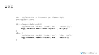 @KellyShuste
web
var toggleButton = document.getElementById
('toggleButton')
if(isCurrentlyPaused()){
toggleButton.setAttribute('src', 'pause.jpg');
toggleButton.setAttribute('alt', 'Play');
}
else {
toggleButton.setAttribute('src', 'play.jpg');
toggleButton.setAttribute('alt', 'Pause');
}
 