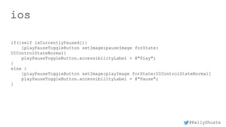 @KellyShuste
ios
if([self isCurrentlyPaused]){
[playPauseToggleButton setImage:pauseImage forState:
UIControlStateNormal]
playPauseToggleButton.accessibilityLabel = @"Play";
}
else {
[playPauseToggleButton setImage:playImage forState:UIControlStateNormal]
playPauseToggleButton.accessibilityLabel = @"Pause";
}
 