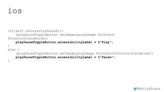 @KellyShuste
ios
if([self isCurrentlyPaused]){
[playPauseToggleButton setImage:pauseImage forState:
UIControlStateNormal]
playPauseToggleButton.accessibilityLabel = @"Play";
}
else {
[playPauseToggleButton setImage:playImage forState:UIControlStateNormal]
playPauseToggleButton.accessibilityLabel = @"Pause";
}
 