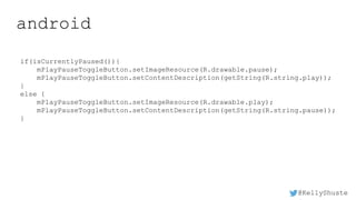 @KellyShuste
android
if(isCurrentlyPaused()){
mPlayPauseToggleButton.setImageResource(R.drawable.pause);
mPlayPauseToggleButton.setContentDescription(getString(R.string.play));
}
else {
mPlayPauseToggleButton.setImageResource(R.drawable.play);
mPlayPauseToggleButton.setContentDescription(getString(R.string.pause));
}
 