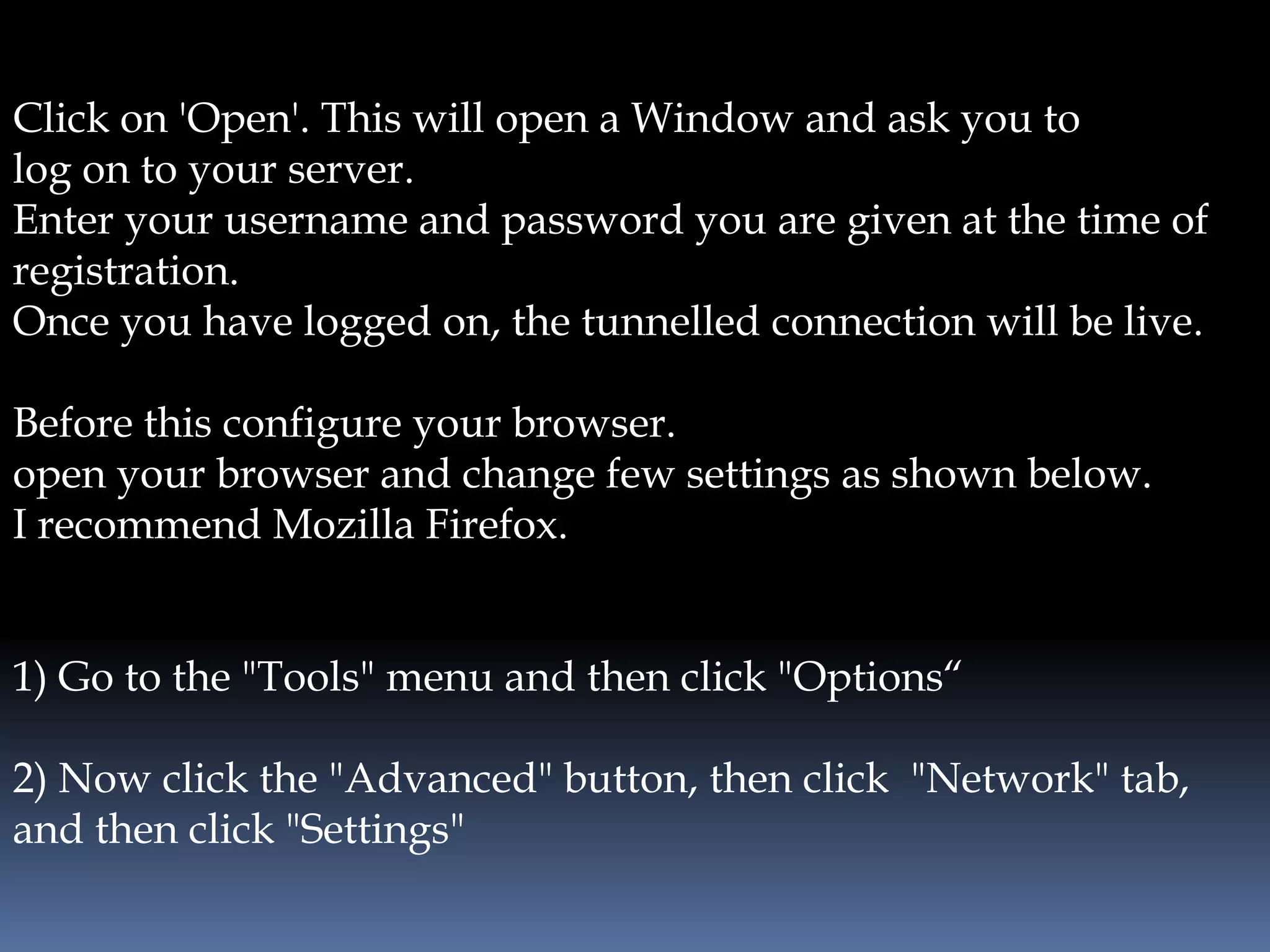 Click on 'Open'. This will open a Window and ask you to
log on to your server.
Enter your username and password you are given at the time of
registration.
Once you have logged on, the tunnelled connection will be live.
Before this configure your browser.
open your browser and change few settings as shown below.
I recommend Mozilla Firefox.
1) Go to the "Tools" menu and then click "Options“
2) Now click the "Advanced" button, then click "Network" tab,
and then click "Settings"
 