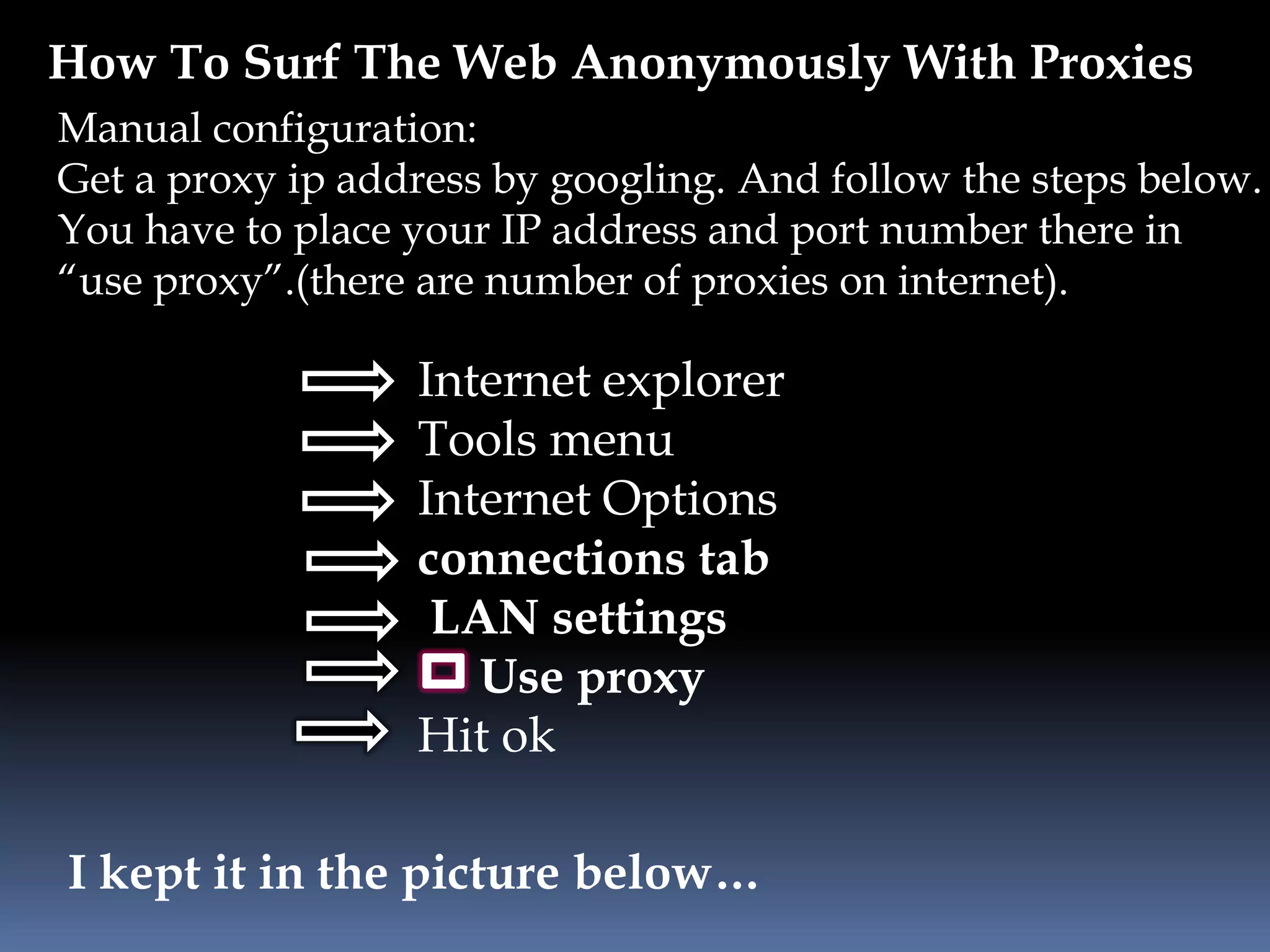 How To Surf The Web Anonymously With Proxies
Internet explorer
Tools menu
Internet Options
connections tab
LAN settings
Use proxy
Hit ok
Manual configuration:
Get a proxy ip address by googling. And follow the steps below.
You have to place your IP address and port number there in
“use proxy”.(there are number of proxies on internet).
I kept it in the picture below…
 