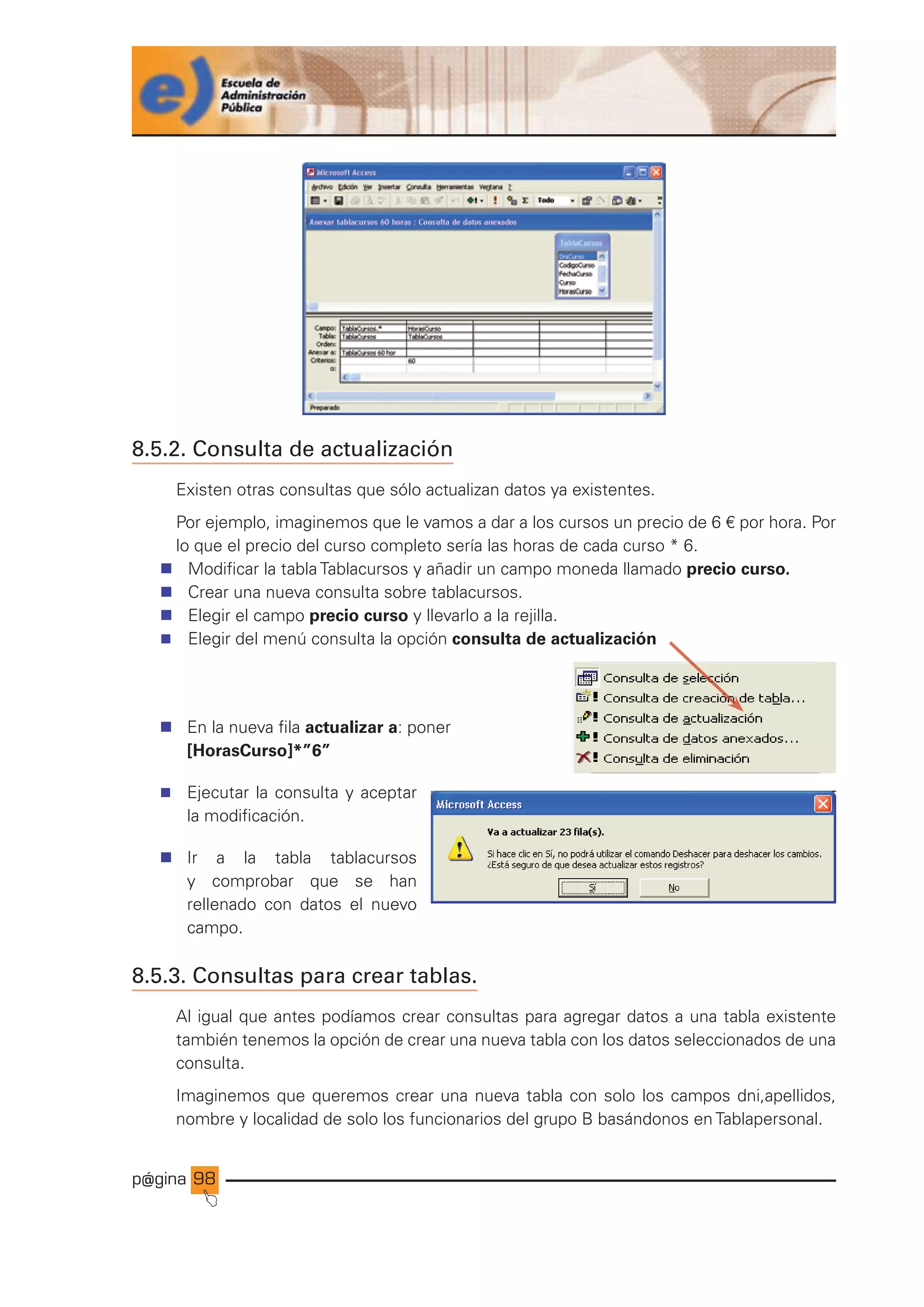 p@gina
´
J
98
8.5.2. Consulta de actualización
Existen otras consultas que sólo actualizan datos ya existentes.
Por ejemplo, imaginemos que le vamos a dar a los cursos un precio de 6 € por hora. Por
lo que el precio del curso completo sería las horas de cada curso * 6.
n Modificar la tabla Tablacursos y añadir un campo moneda llamado precio curso.
n Crear una nueva consulta sobre tablacursos.
n Elegir el campo precio curso y llevarlo a la rejilla.
n Elegir del menú consulta la opción consulta de actualización
n En la nueva fila actualizar a: poner
[HorasCurso]*”6”
n Ejecutar la consulta y aceptar
la modificación.
n Ir a la tabla tablacursos
y comprobar que se han
rellenado con datos el nuevo
campo.
8.5.3. Consultas para crear tablas.
Al igual que antes podíamos crear consultas para agregar datos a una tabla existente
también tenemos la opción de crear una nueva tabla con los datos seleccionados de una
consulta.
Imaginemos que queremos crear una nueva tabla con solo los campos dni,apellidos,
nombre y localidad de solo los funcionarios del grupo B basándonos en Tablapersonal.
Ir a índice
 