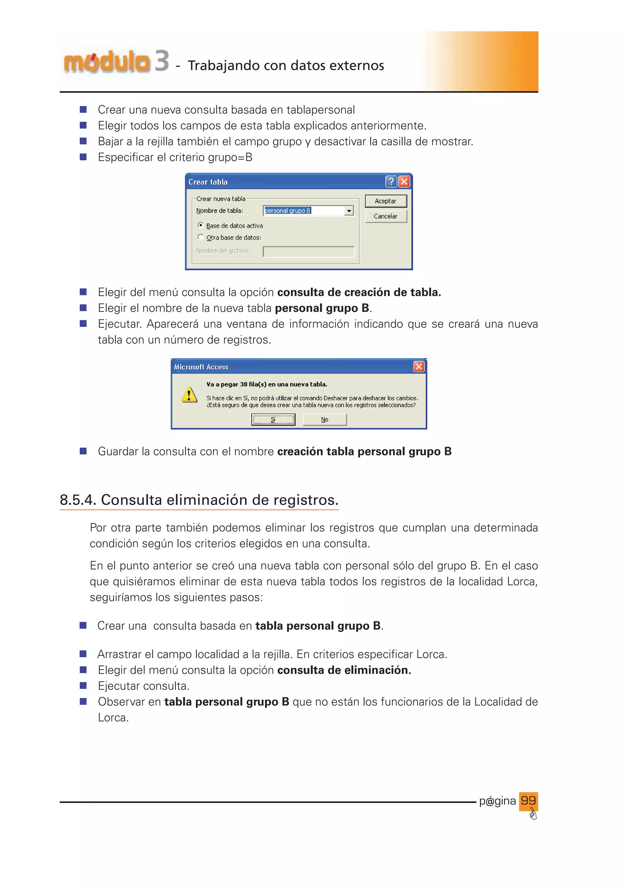 p@gina
´
G
99
3 - Trabajando con datos externos
n Crear una nueva consulta basada en tablapersonal
n Elegir todos los campos de esta tabla explicados anteriormente.
n Bajar a la rejilla también el campo grupo y desactivar la casilla de mostrar.
n Especificar el criterio grupo=B
n Elegir del menú consulta la opción consulta de creación de tabla.
n Elegir el nombre de la nueva tabla personal grupo B.
n Ejecutar. Aparecerá una ventana de información indicando que se creará una nueva
tabla con un número de registros.
n Guardar la consulta con el nombre creación tabla personal grupo B
8.5.4. Consulta eliminación de registros.
Por otra parte también podemos eliminar los registros que cumplan una determinada
condición según los criterios elegidos en una consulta.
En el punto anterior se creó una nueva tabla con personal sólo del grupo B. En el caso
que quisiéramos eliminar de esta nueva tabla todos los registros de la localidad Lorca,
seguiríamos los siguientes pasos:
n Crear una consulta basada en tabla personal grupo B.
n Arrastrar el campo localidad a la rejilla. En criterios especificar Lorca.
n Elegir del menú consulta la opción consulta de eliminación.
n Ejecutar consulta.
n Observar en tabla personal grupo B que no están los funcionarios de la Localidad de
Lorca.
Ir a índice
 