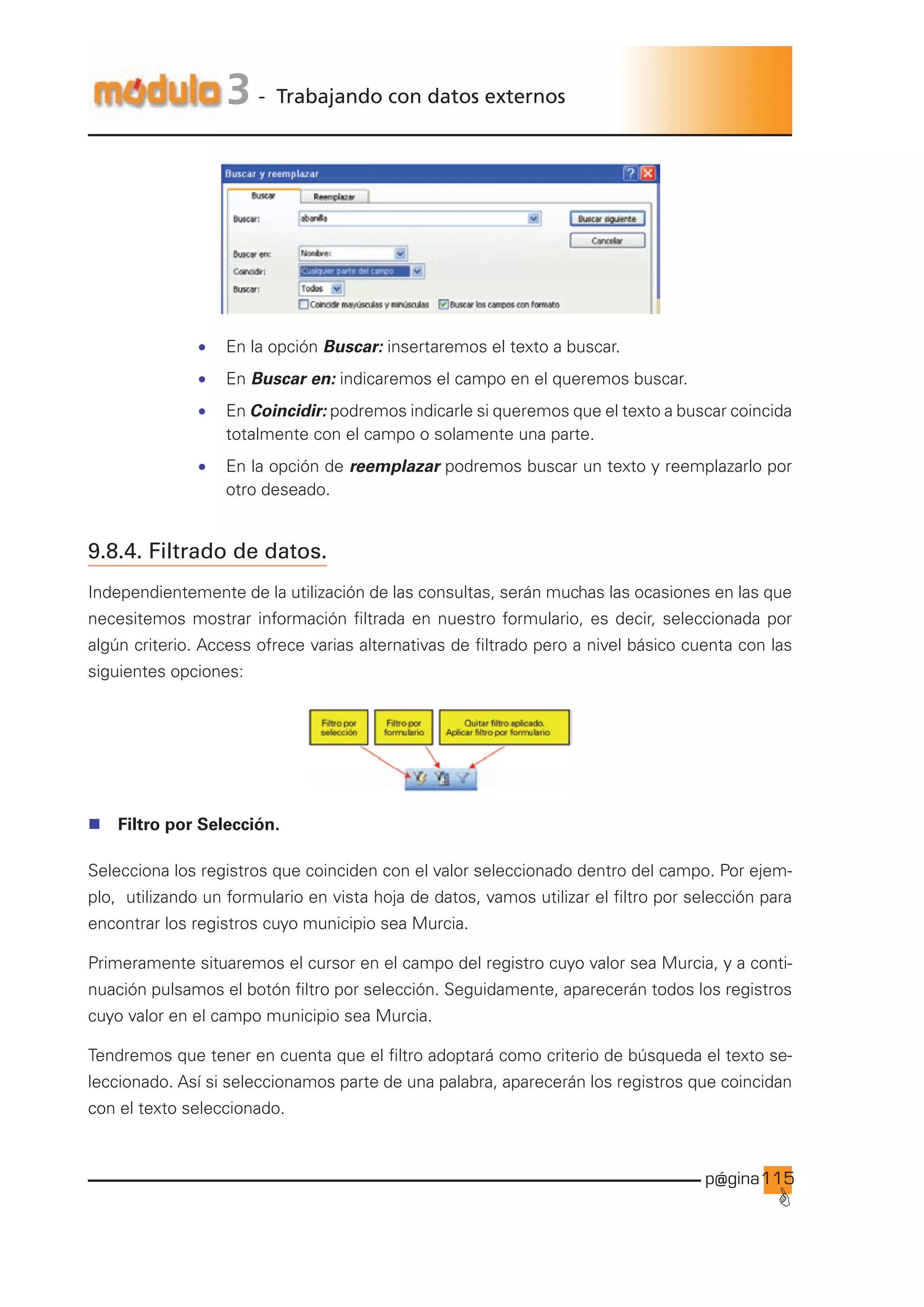 p@gina
´
G
115
3 - Trabajando con datos externos
• En la opción Buscar: insertaremos el texto a buscar.
• En Buscar en: indicaremos el campo en el queremos buscar.
• En Coincidir: podremos indicarle si queremos que el texto a buscar coincida
totalmente con el campo o solamente una parte.
• En la opción de reemplazar podremos buscar un texto y reemplazarlo por
otro deseado.
9.8.4. Filtrado de datos.
Independientemente de la utilización de las consultas, serán muchas las ocasiones en las que
necesitemos mostrar información filtrada en nuestro formulario, es decir, seleccionada por
algún criterio. Access ofrece varias alternativas de filtrado pero a nivel básico cuenta con las
siguientes opciones:
n Filtro por Selección.
Selecciona los registros que coinciden con el valor seleccionado dentro del campo. Por ejem-
plo, utilizando un formulario en vista hoja de datos, vamos utilizar el filtro por selección para
encontrar los registros cuyo municipio sea Murcia.
Primeramente situaremos el cursor en el campo del registro cuyo valor sea Murcia, y a conti-
nuación pulsamos el botón filtro por selección. Seguidamente, aparecerán todos los registros
cuyo valor en el campo municipio sea Murcia.
Tendremos que tener en cuenta que el filtro adoptará como criterio de búsqueda el texto se-
leccionado. Así si seleccionamos parte de una palabra, aparecerán los registros que coincidan
con el texto seleccionado.
Ir a índice
 