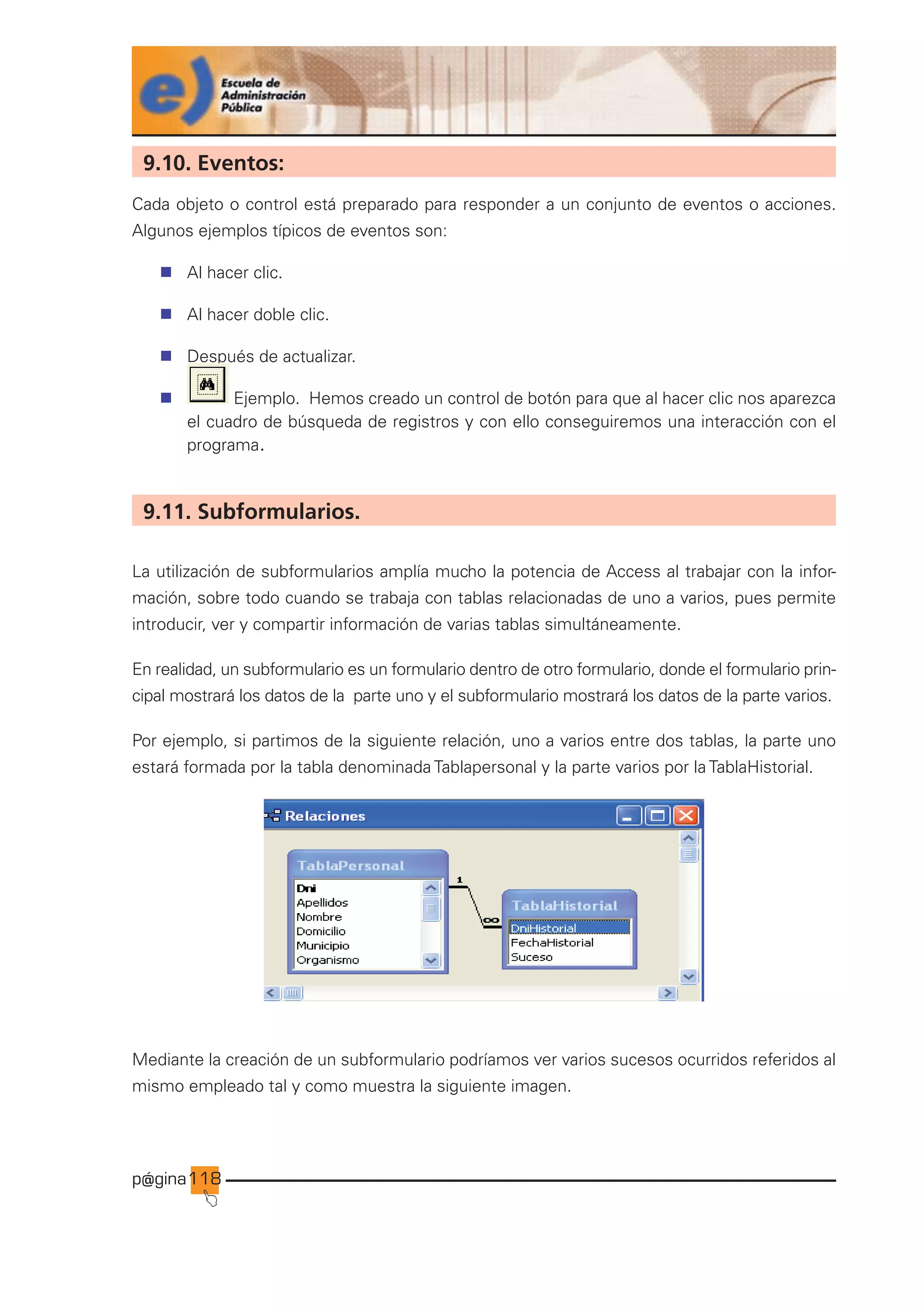 p@gina
´
J
118
9.10. Eventos:
Cada objeto o control está preparado para responder a un conjunto de eventos o acciones.
Algunos ejemplos típicos de eventos son:
n Al hacer clic.
n Al hacer doble clic.
n Después de actualizar.
n Ejemplo. Hemos creado un control de botón para que al hacer clic nos aparezca
el cuadro de búsqueda de registros y con ello conseguiremos una interacción con el
programa.
9.11. Subformularios.
La utilización de subformularios amplía mucho la potencia de Access al trabajar con la infor-
mación, sobre todo cuando se trabaja con tablas relacionadas de uno a varios, pues permite
introducir, ver y compartir información de varias tablas simultáneamente.
En realidad, un subformulario es un formulario dentro de otro formulario, donde el formulario prin-
cipal mostrará los datos de la parte uno y el subformulario mostrará los datos de la parte varios.
Por ejemplo, si partimos de la siguiente relación, uno a varios entre dos tablas, la parte uno
estará formada por la tabla denominada Tablapersonal y la parte varios por la TablaHistorial.
Mediante la creación de un subformulario podríamos ver varios sucesos ocurridos referidos al
mismo empleado tal y como muestra la siguiente imagen.
Ir a índice
 