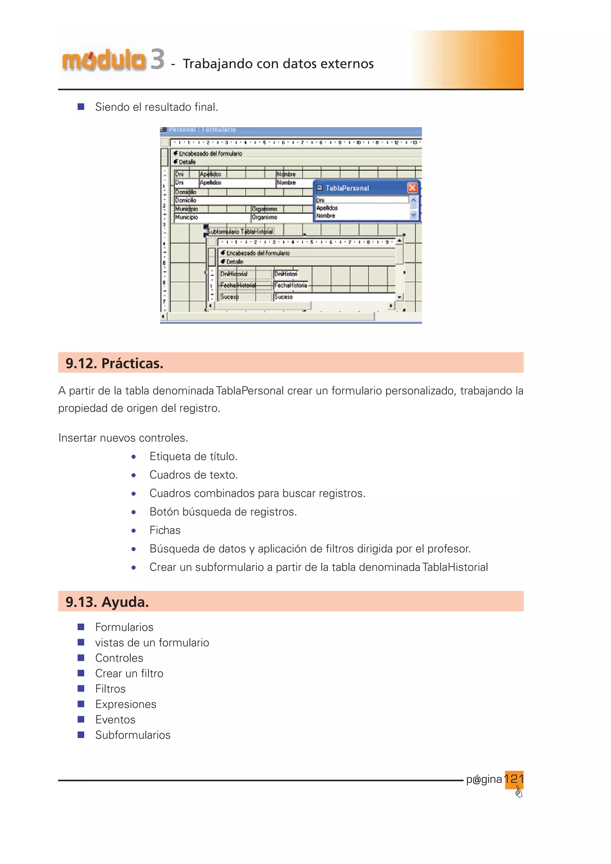 p@gina
´
G
121
3 - Trabajando con datos externos
n Siendo el resultado final.
9.12. Prácticas.
A partir de la tabla denominada TablaPersonal crear un formulario personalizado, trabajando la
propiedad de origen del registro.
Insertar nuevos controles.
• Etiqueta de título.
• Cuadros de texto.
• Cuadros combinados para buscar registros.
• Botón búsqueda de registros.
• Fichas
• Búsqueda de datos y aplicación de filtros dirigida por el profesor.
• Crear un subformulario a partir de la tabla denominada TablaHistorial
9.13. Ayuda.
n Formularios
n vistas de un formulario
n Controles
n Crear un filtro
n Filtros
n Expresiones
n Eventos
n Subformularios
Ir a índice
 