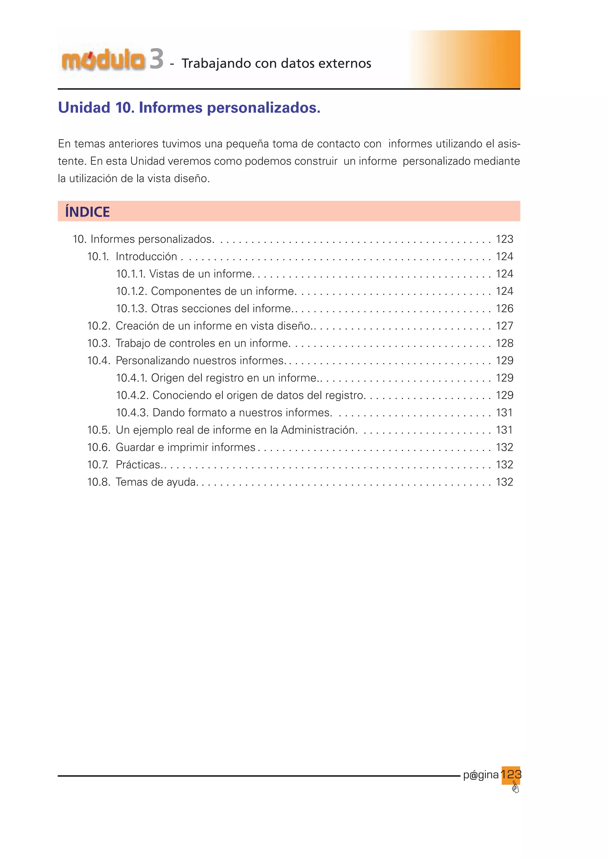 p@gina
´
G
123
3 - Trabajando con datos externos
Unidad 10. Informes personalizados.
En temas anteriores tuvimos una pequeña toma de contacto con informes utilizando el asis-
tente. En esta Unidad veremos como podemos construir un informe personalizado mediante
la utilización de la vista diseño.
ÍNDICE
10. Informes personalizados. . . . . . . . . . . . . . . . . . . . . . . . . . . . . . . . . . . . . . . . . . . . . . 123
		 10.1. Introducción . . . . . . . . . . . . . . . . . . . . . . . . . . . . . . . . . . . . . . . . . . . . . . . . . . . 124
				 10.1.1. Vistas de un informe.. . . . . . . . . . . . . . . . . . . . . . . . . . . . . . . . . . . . . . . 124
				 10.1.2. Componentes de un informe.. . . . . . . . . . . . . . . . . . . . . . . . . . . . . . . . 124
				 10.1.3. Otras secciones del informe.. . . . . . . . . . . . . . . . . . . . . . . . . . . . . . . . . 126
		 10.2. Creación de un informe en vista diseño.. . . . . . . . . . . . . . . . . . . . . . . . . . . . . . 127
		 10.3. Trabajo de controles en un informe.. . . . . . . . . . . . . . . . . . . . . . . . . . . . . . . . . 128
		 10.4. Personalizando nuestros informes.. . . . . . . . . . . . . . . . . . . . . . . . . . . . . . . . . . 129
				 10.4.1. Origen del registro en un informe.. . . . . . . . . . . . . . . . . . . . . . . . . . . . . 129
				 10.4.2. Conociendo el origen de datos del registro.. . . . . . . . . . . . . . . . . . . . . 129
				 10.4.3. Dando formato a nuestros informes. . . . . . . . . . . . . . . . . . . . . . . . . . . 131
		 10.5. Un ejemplo real de informe en la Administración. . . . . . . . . . . . . . . . . . . . . . . 131
		 10.6. Guardar e imprimir informes. . . . . . . . . . . . . . . . . . . . . . . . . . . . . . . . . . . . . . . 132
		 10.7
. Prácticas.. . . . . . . . . . . . . . . . . . . . . . . . . . . . . . . . . . . . . . . . . . . . . . . . . . . . . . 132
		 10.8. Temas de ayuda.. . . . . . . . . . . . . . . . . . . . . . . . . . . . . . . . . . . . . . . . . . . . . . . . 132
Ir a índice
 