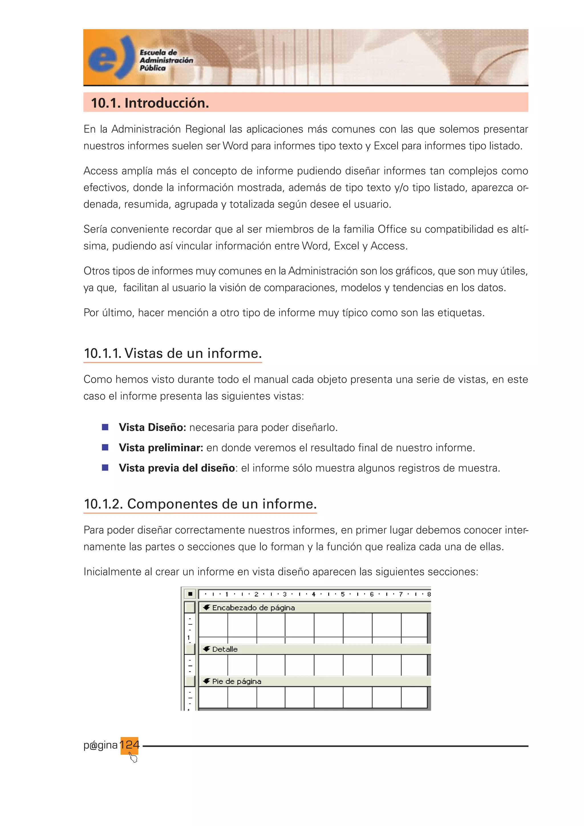 p@gina
´
J
124
10.1. Introducción.
En la Administración Regional las aplicaciones más comunes con las que solemos presentar
nuestros informes suelen ser Word para informes tipo texto y Excel para informes tipo listado.
Access amplía más el concepto de informe pudiendo diseñar informes tan complejos como
efectivos, donde la información mostrada, además de tipo texto y/o tipo listado, aparezca or-
denada, resumida, agrupada y totalizada según desee el usuario.
Sería conveniente recordar que al ser miembros de la familia Office su compatibilidad es altí-
sima, pudiendo así vincular información entre Word, Excel y Access.
Otros tipos de informes muy comunes en la Administración son los gráficos, que son muy útiles,
ya que, facilitan al usuario la visión de comparaciones, modelos y tendencias en los datos.
Por último, hacer mención a otro tipo de informe muy típico como son las etiquetas.
10.1.1. Vistas de un informe.
Como hemos visto durante todo el manual cada objeto presenta una serie de vistas, en este
caso el informe presenta las siguientes vistas:
n Vista Diseño: necesaria para poder diseñarlo.
n Vista preliminar: en donde veremos el resultado final de nuestro informe.
n Vista previa del diseño: el informe sólo muestra algunos registros de muestra.
10.1.2. Componentes de un informe.
Para poder diseñar correctamente nuestros informes, en primer lugar debemos conocer inter-
namente las partes o secciones que lo forman y la función que realiza cada una de ellas.
Inicialmente al crear un informe en vista diseño aparecen las siguientes secciones:
Ir a índice
 