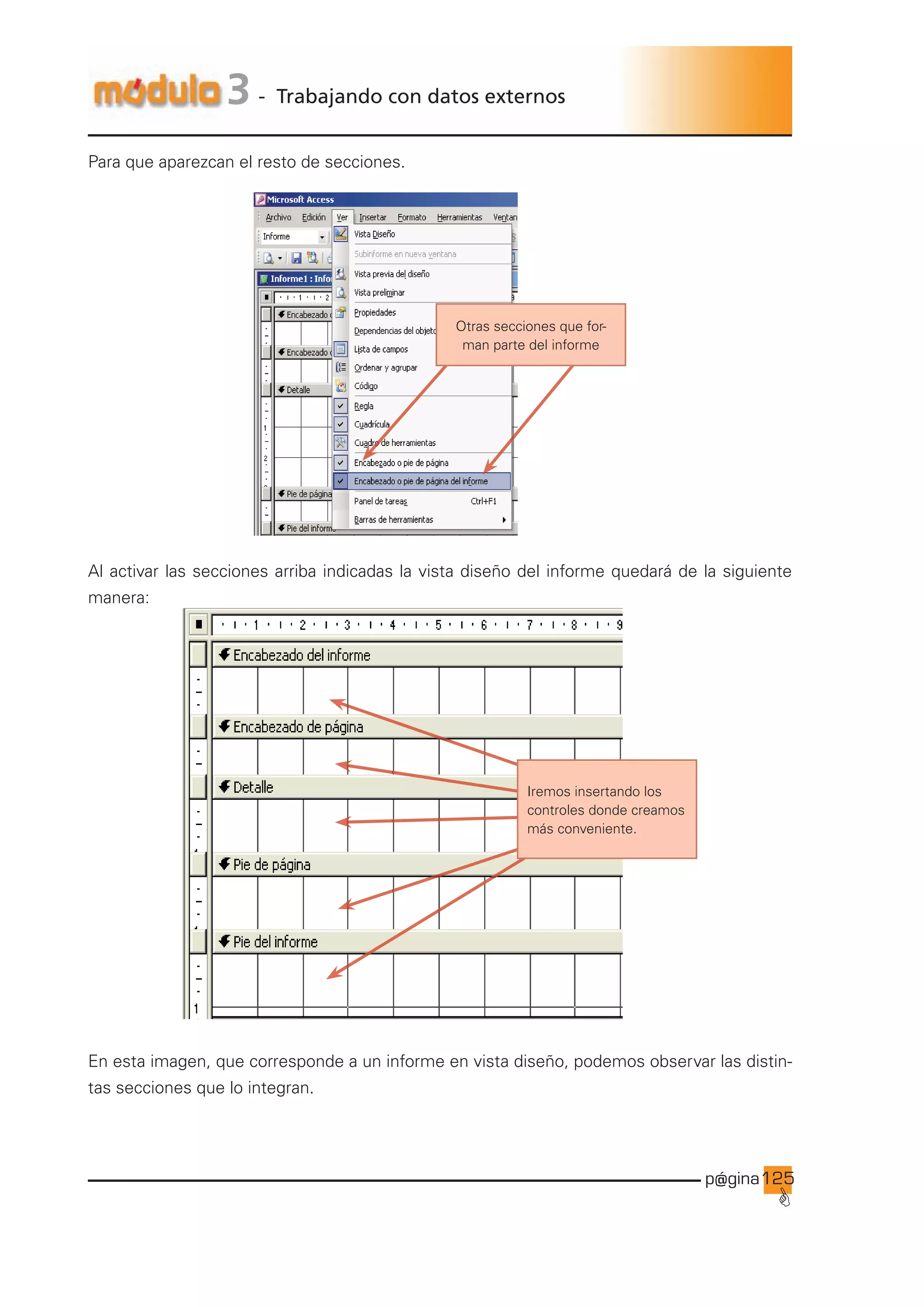 p@gina
´
G
125
3 - Trabajando con datos externos
Para que aparezcan el resto de secciones.
Otras secciones que for-
man parte del informe
Al activar las secciones arriba indicadas la vista diseño del informe quedará de la siguiente
manera:
Iremos insertando los
controles donde creamos
más conveniente.
En esta imagen, que corresponde a un informe en vista diseño, podemos observar las distin-
tas secciones que lo integran.
Ir a índice
 