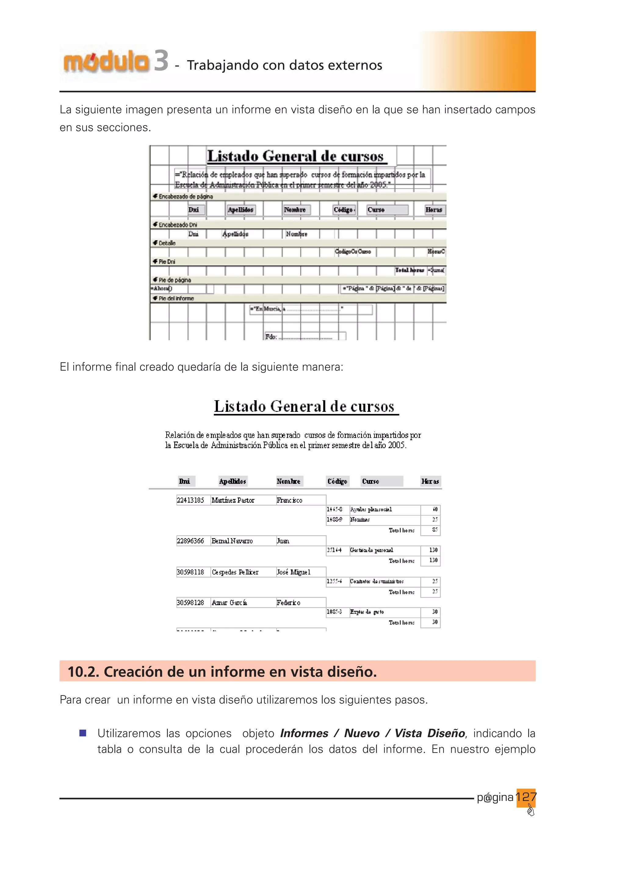 p@gina
´
G
127
3 - Trabajando con datos externos
La siguiente imagen presenta un informe en vista diseño en la que se han insertado campos
en sus secciones.
El informe final creado quedaría de la siguiente manera:
10.2. Creación de un informe en vista diseño.
Para crear un informe en vista diseño utilizaremos los siguientes pasos.
n Utilizaremos las opciones objeto Informes / Nuevo / Vista Diseño, indicando la
tabla o consulta de la cual procederán los datos del informe. En nuestro ejemplo
Ir a índice
 