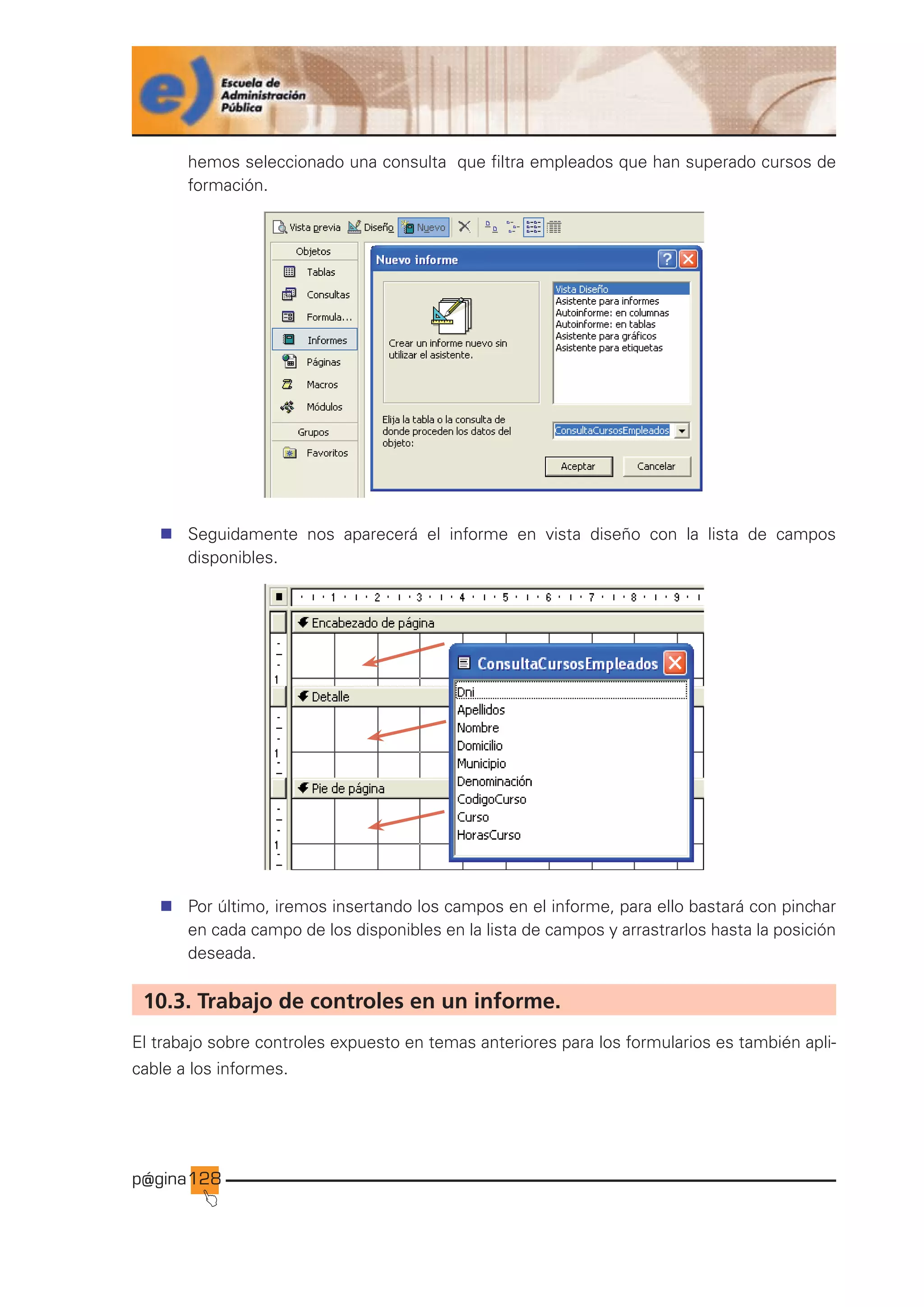 p@gina
´
J
128
hemos seleccionado una consulta que filtra empleados que han superado cursos de
formación.
n Seguidamente nos aparecerá el informe en vista diseño con la lista de campos
disponibles.
n Por último, iremos insertando los campos en el informe, para ello bastará con pinchar
en cada campo de los disponibles en la lista de campos y arrastrarlos hasta la posición
deseada.
10.3. Trabajo de controles en un informe.
El trabajo sobre controles expuesto en temas anteriores para los formularios es también apli-
cable a los informes.
Ir a índice
 