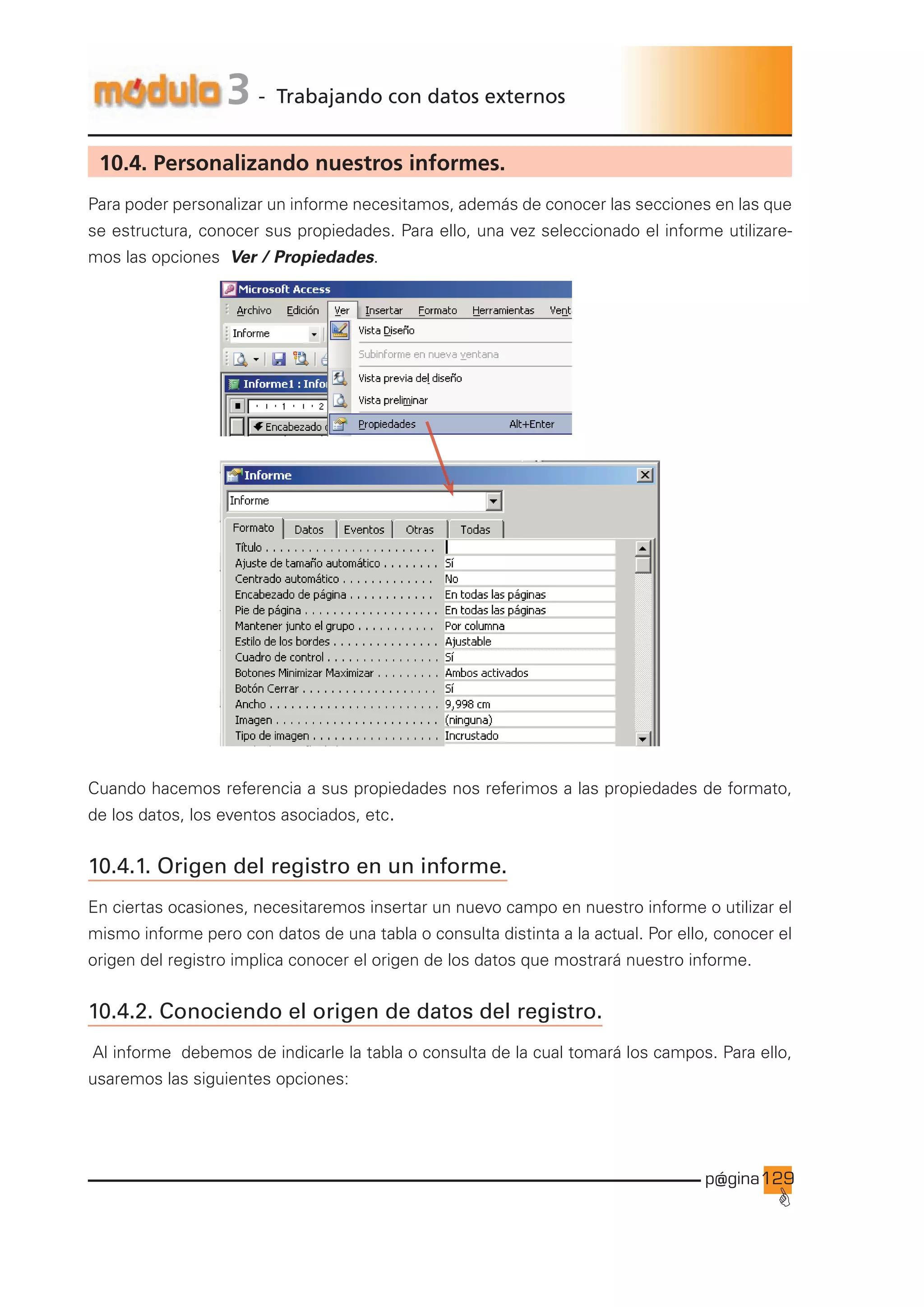 p@gina
´
G
129
3 - Trabajando con datos externos
10.4. Personalizando nuestros informes.
Para poder personalizar un informe necesitamos, además de conocer las secciones en las que
se estructura, conocer sus propiedades. Para ello, una vez seleccionado el informe utilizare-
mos las opciones Ver / Propiedades.
Cuando hacemos referencia a sus propiedades nos referimos a las propiedades de formato,
de los datos, los eventos asociados, etc.
10.4.1. Origen del registro en un informe.
En ciertas ocasiones, necesitaremos insertar un nuevo campo en nuestro informe o utilizar el
mismo informe pero con datos de una tabla o consulta distinta a la actual. Por ello, conocer el
origen del registro implica conocer el origen de los datos que mostrará nuestro informe.
10.4.2. Conociendo el origen de datos del registro.
Al informe debemos de indicarle la tabla o consulta de la cual tomará los campos. Para ello,
usaremos las siguientes opciones:
Ir a índice
 