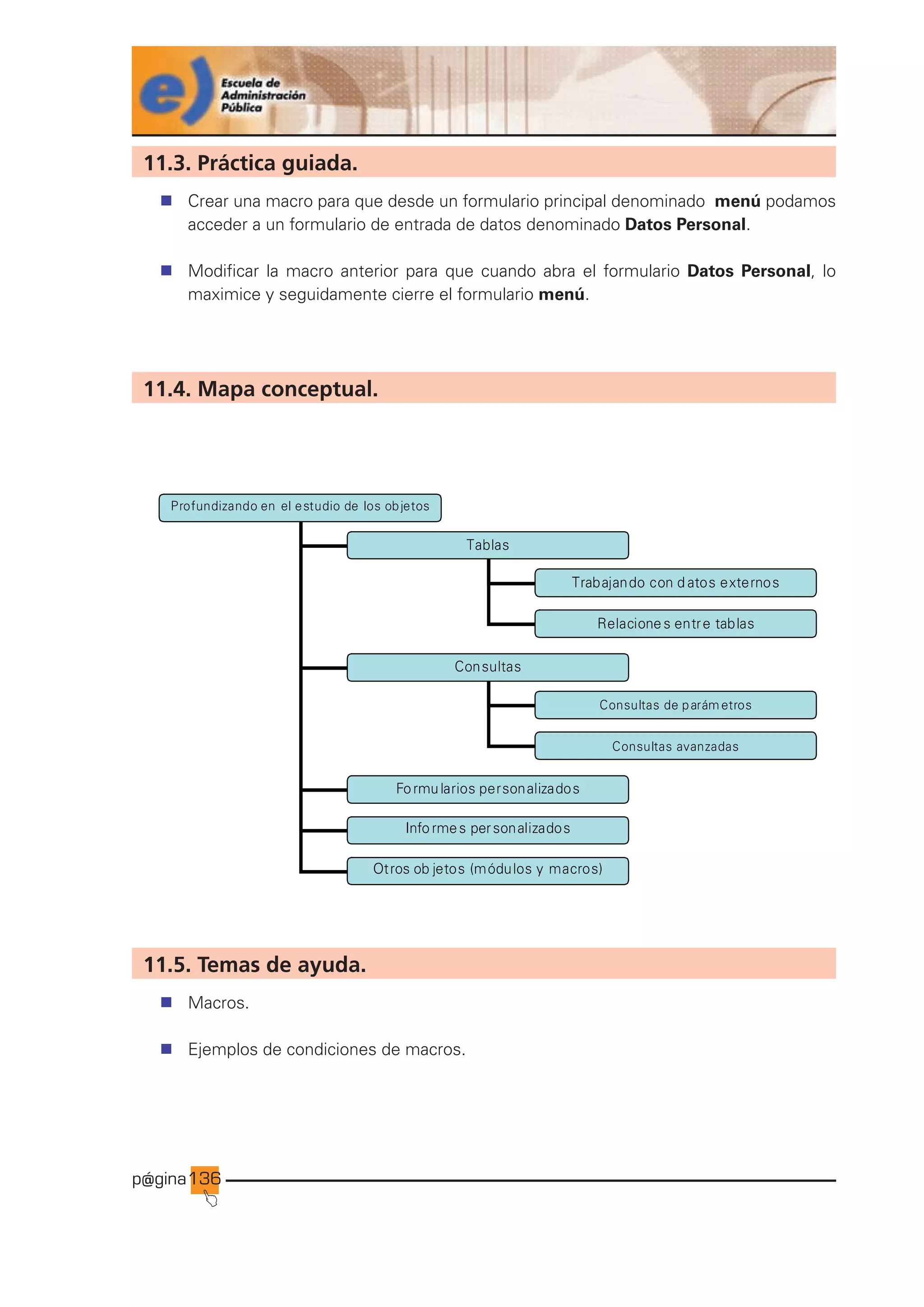 p@gina
´
J
136
11.3. Práctica guiada.
n Crear una macro para que desde un formulario principal denominado menú podamos
acceder a un formulario de entrada de datos denominado Datos Personal.
n Modificar la macro anterior para que cuando abra el formulario Datos Personal, lo
maximice y seguidamente cierre el formulario menú.
11.4. Mapa conceptual.
Profundizando en el estudio de los objetos
Tablas
Consultas
Formularios personalizados
Trabajando con d atos externos
Relacione s entre tablas
Consultas de parám etros
Consultas avanzadas
Info rmes personalizados
Otros ob jetos (módulos y macros)
11.5. Temas de ayuda.
n Macros.
n Ejemplos de condiciones de macros.
Ir a índice
 