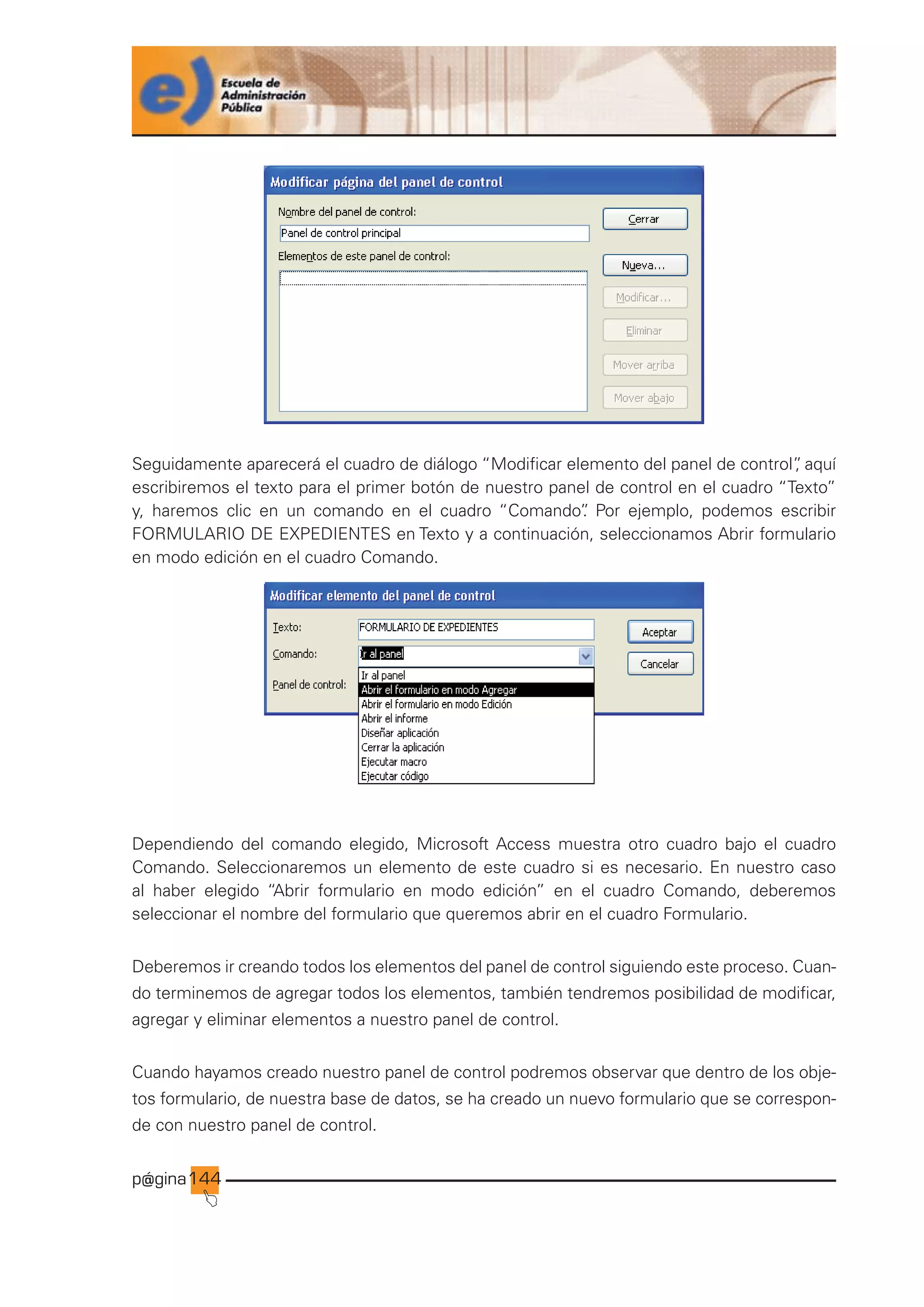 p@gina
´
J
144
Seguidamente aparecerá el cuadro de diálogo “Modificar elemento del panel de control”
, aquí
escribiremos el texto para el primer botón de nuestro panel de control en el cuadro “Texto”
y, haremos clic en un comando en el cuadro “Comando”
. Por ejemplo, podemos escribir
FORMULARIO DE EXPEDIENTES en Texto y a continuación, seleccionamos Abrir formulario
en modo edición en el cuadro Comando.
Dependiendo del comando elegido, Microsoft Access muestra otro cuadro bajo el cuadro
Comando. Seleccionaremos un elemento de este cuadro si es necesario. En nuestro caso
al haber elegido “Abrir formulario en modo edición” en el cuadro Comando, deberemos
seleccionar el nombre del formulario que queremos abrir en el cuadro Formulario.
Deberemos ir creando todos los elementos del panel de control siguiendo este proceso. Cuan-
do terminemos de agregar todos los elementos, también tendremos posibilidad de modificar,
agregar y eliminar elementos a nuestro panel de control.
Cuando hayamos creado nuestro panel de control podremos observar que dentro de los obje-
tos formulario, de nuestra base de datos, se ha creado un nuevo formulario que se correspon-
de con nuestro panel de control.
Ir a índice
 