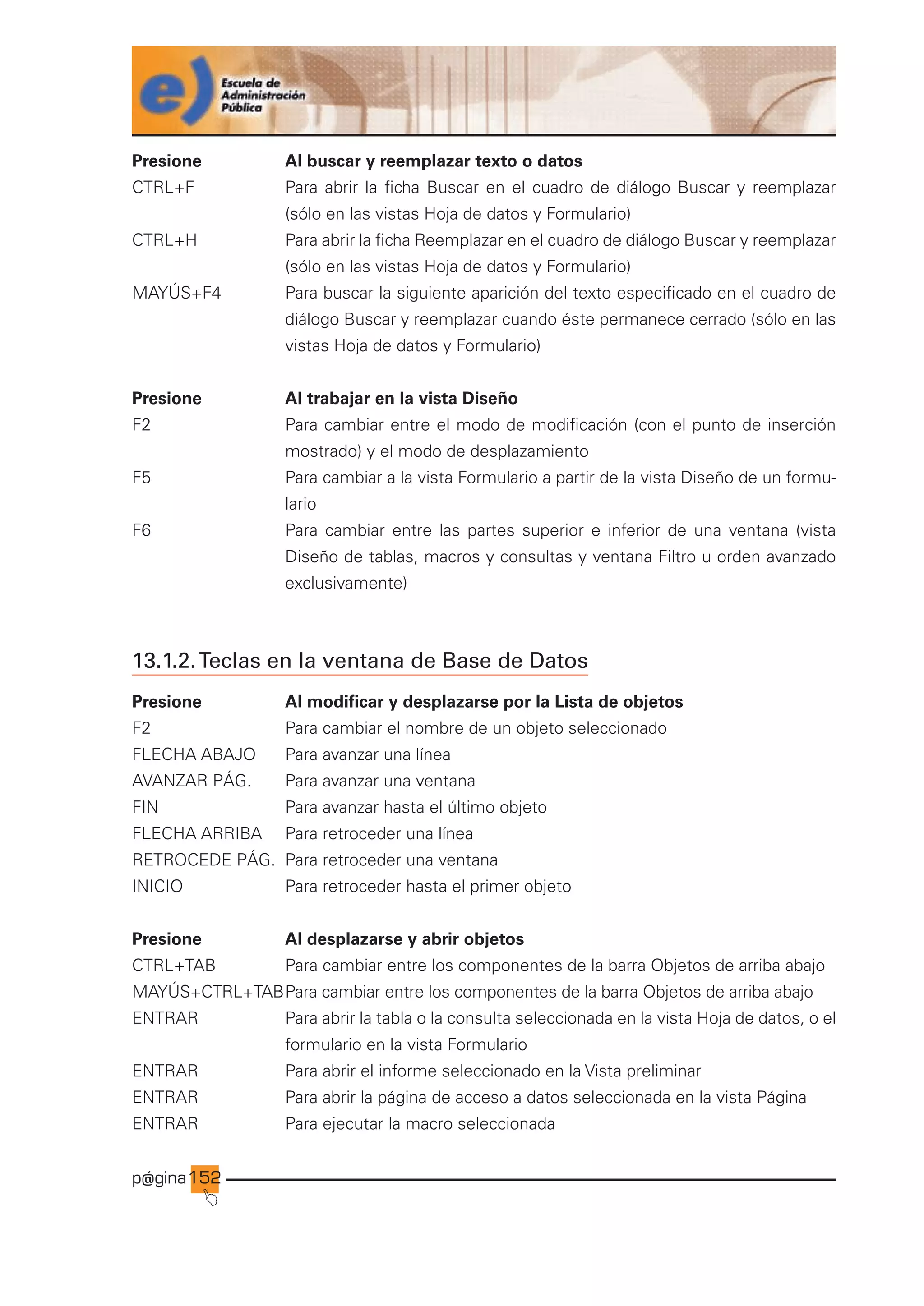 p@gina
´
J
152
Presione Al buscar y reemplazar texto o datos
CTRL+F Para abrir la ficha Buscar en el cuadro de diálogo Buscar y reemplazar
(sólo en las vistas Hoja de datos y Formulario)
CTRL+H Para abrir la ficha Reemplazar en el cuadro de diálogo Buscar y reemplazar
(sólo en las vistas Hoja de datos y Formulario)
MAYÚS+F4 Para buscar la siguiente aparición del texto especificado en el cuadro de
diálogo Buscar y reemplazar cuando éste permanece cerrado (sólo en las
vistas Hoja de datos y Formulario)
Presione Al trabajar en la vista Diseño
F2 Para cambiar entre el modo de modificación (con el punto de inserción
mostrado) y el modo de desplazamiento
F5 Para cambiar a la vista Formulario a partir de la vista Diseño de un formu-
lario
F6 Para cambiar entre las partes superior e inferior de una ventana (vista
Diseño de tablas, macros y consultas y ventana Filtro u orden avanzado
exclusivamente)
13.1.2.Teclas en la ventana de Base de Datos
Presione Al modificar y desplazarse por la Lista de objetos
F2 Para cambiar el nombre de un objeto seleccionado
FLECHA ABAJO Para avanzar una línea
AVANZAR PÁG. Para avanzar una ventana
FIN Para avanzar hasta el último objeto
FLECHA ARRIBA Para retroceder una línea
RETROCEDE PÁG. Para retroceder una ventana
INICIO Para retroceder hasta el primer objeto
Presione Al desplazarse y abrir objetos
CTRL+TAB Para cambiar entre los componentes de la barra Objetos de arriba abajo
MAYÚS+CTRL+TABPara cambiar entre los componentes de la barra Objetos de arriba abajo
ENTRAR Para abrir la tabla o la consulta seleccionada en la vista Hoja de datos, o el
formulario en la vista Formulario
ENTRAR Para abrir el informe seleccionado en la Vista preliminar
ENTRAR Para abrir la página de acceso a datos seleccionada en la vista Página
ENTRAR Para ejecutar la macro seleccionada
Ir a índice
 