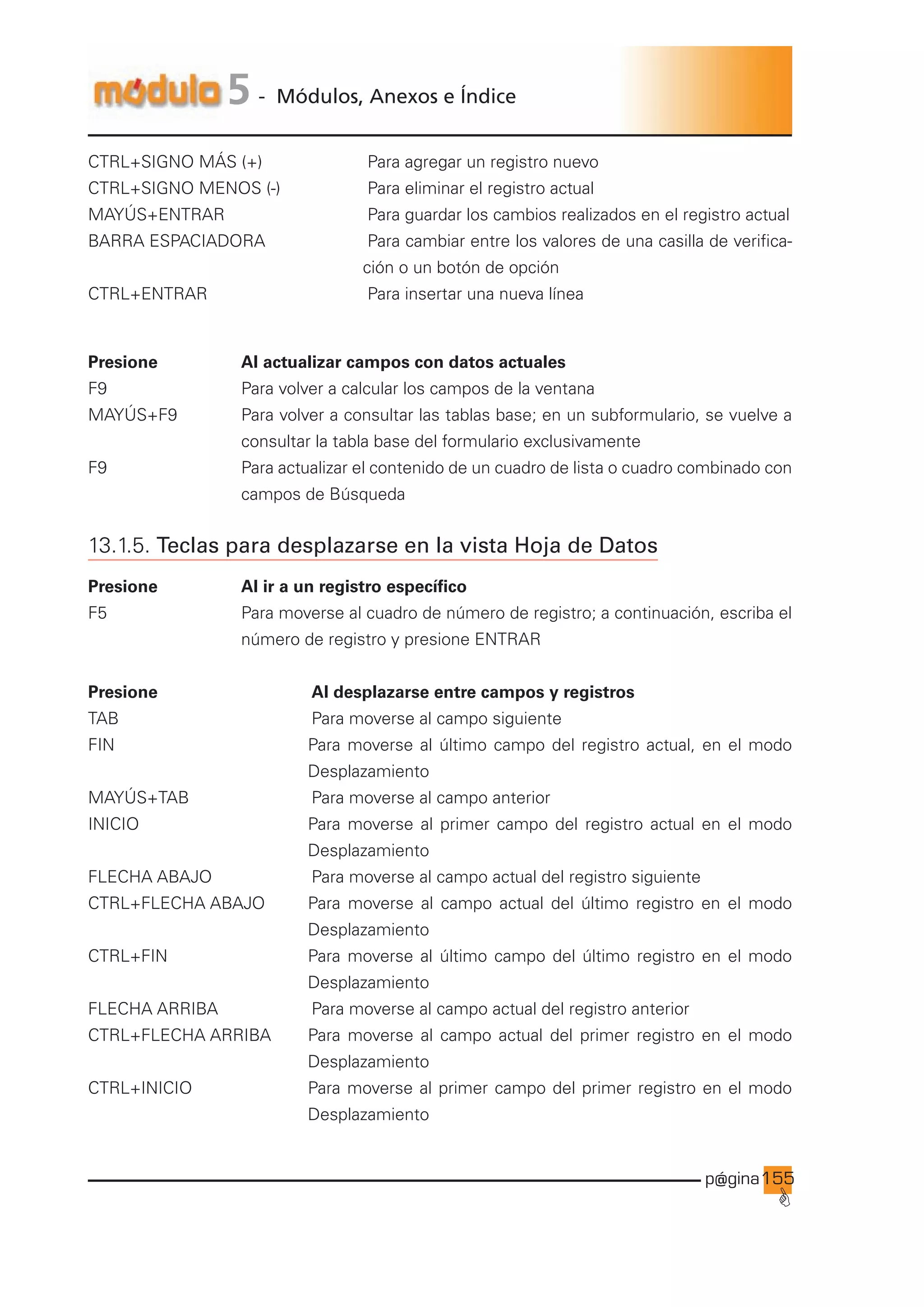 p@gina
´
G
155
5 - Módulos, Anexos e Índice
CTRL+SIGNO MÁS (+)		 Para agregar un registro nuevo
CTRL+SIGNO MENOS (-)		 Para eliminar el registro actual
MAYÚS+ENTRAR				 Para guardar los cambios realizados en el registro actual
BARRA ESPACIADORA		Para cambiar entre los valores de una casilla de verifica-
ción o un botón de opción
CTRL+ENTRAR				 Para insertar una nueva línea
Presione Al actualizar campos con datos actuales
F9 Para volver a calcular los campos de la ventana
MAYÚS+F9 Para volver a consultar las tablas base; en un subformulario, se vuelve a
consultar la tabla base del formulario exclusivamente
F9 Para actualizar el contenido de un cuadro de lista o cuadro combinado con
campos de Búsqueda
13.1.5. Teclas para desplazarse en la vista Hoja de Datos
Presione Al ir a un registro específico
F5 Para moverse al cuadro de número de registro; a continuación, escriba el
número de registro y presione ENTRAR
Presione			 Al desplazarse entre campos y registros
TAB 			 Para moverse al campo siguiente
FIN		 Para moverse al último campo del registro actual, en el modo
Desplazamiento
MAYÚS+TAB 			 Para moverse al campo anterior
INICIO		 Para moverse al primer campo del registro actual en el modo
Desplazamiento
FLECHA ABAJO			 Para moverse al campo actual del registro siguiente
CTRL+FLECHA ABAJO Para moverse al campo actual del último registro en el modo
Desplazamiento
CTRL+FIN		 Para moverse al último campo del último registro en el modo
Desplazamiento
FLECHA ARRIBA			 Para moverse al campo actual del registro anterior
CTRL+FLECHA ARRIBA Para moverse al campo actual del primer registro en el modo
Desplazamiento
CTRL+INICIO		 Para moverse al primer campo del primer registro en el modo
Desplazamiento
Ir a índice
 