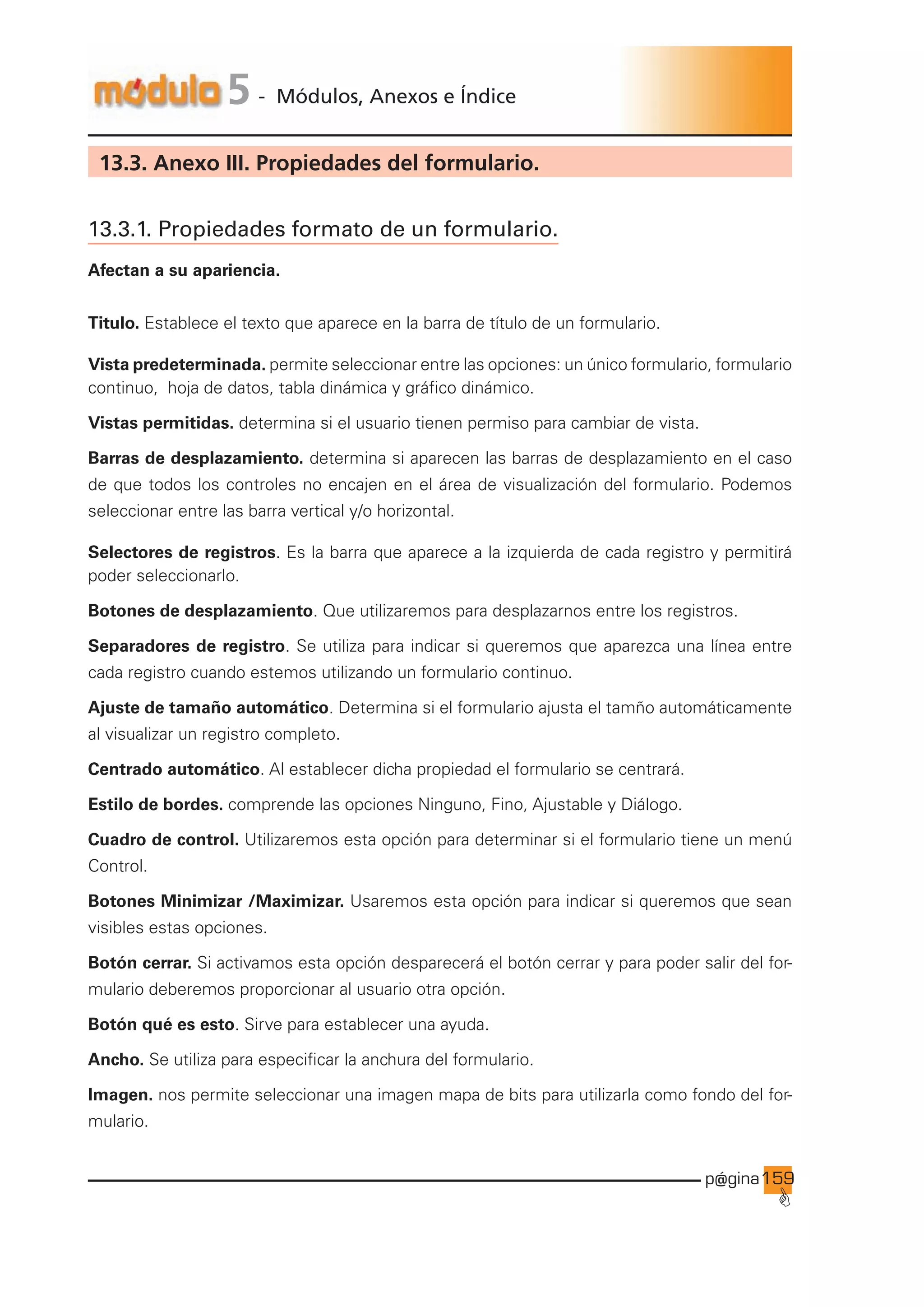 p@gina
´
G
159
5 - Módulos, Anexos e Índice
13.3. Anexo III. Propiedades del formulario.
13.3.1. Propiedades formato de un formulario.
Afectan a su apariencia.
Titulo. Establece el texto que aparece en la barra de título de un formulario.
Vista predeterminada. permite seleccionar entre las opciones: un único formulario, formulario
continuo, hoja de datos, tabla dinámica y gráfico dinámico.
Vistas permitidas. determina si el usuario tienen permiso para cambiar de vista.
Barras de desplazamiento. determina si aparecen las barras de desplazamiento en el caso
de que todos los controles no encajen en el área de visualización del formulario. Podemos
seleccionar entre las barra vertical y/o horizontal.
Selectores de registros. Es la barra que aparece a la izquierda de cada registro y permitirá
poder seleccionarlo.
Botones de desplazamiento. Que utilizaremos para desplazarnos entre los registros.
Separadores de registro. Se utiliza para indicar si queremos que aparezca una línea entre
cada registro cuando estemos utilizando un formulario continuo.
Ajuste de tamaño automático. Determina si el formulario ajusta el tamño automáticamente
al visualizar un registro completo.
Centrado automático. Al establecer dicha propiedad el formulario se centrará.
Estilo de bordes. comprende las opciones Ninguno, Fino, Ajustable y Diálogo.
Cuadro de control. Utilizaremos esta opción para determinar si el formulario tiene un menú
Control.
Botones Minimizar /Maximizar. Usaremos esta opción para indicar si queremos que sean
visibles estas opciones.
Botón cerrar. Si activamos esta opción desparecerá el botón cerrar y para poder salir del for-
mulario deberemos proporcionar al usuario otra opción.
Botón qué es esto. Sirve para establecer una ayuda.
Ancho. Se utiliza para especificar la anchura del formulario.
Imagen. nos permite seleccionar una imagen mapa de bits para utilizarla como fondo del for-
mulario.
Ir a índice
 